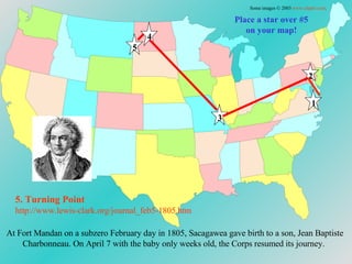 Place a star over #5 on your map! At Fort   Mandan on a subzero February day in 1805, Sacagawea gave birth to   a son, Jean Baptiste Charbonneau. On April 7 with the baby only weeks old, the Corps resumed its journey. 5. Turning Point http://www.lewis-clark.org/journal_feb5-1805. htm Some images © 2003  www.clipart.com . 1 2 3 4 5 