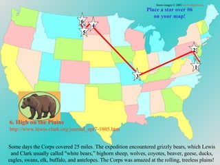 Place a star over #6 on your map! 6. High on the Plains http://www.lewis-clark.org/journal_apr7-1805. htm Some images © 2003  www.clipart.com . 1 2 3 4 5 6 Some days the Corps covered 25 miles. The expedition encountered grizzly bears, which Lewis and Clark usually called "white bears,” bighorn sheep, wolves, coyotes, beaver, geese, ducks, eagles, swans, elk, buffalo, and antelopes. The Corps was amazed at the rolling, treeless plains!  