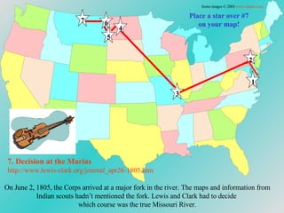 Place a star over #7 on your map! On June 2, 1805, the Corps arrived at a major fork in the river. The maps and information from Indian scouts hadn’t mentioned the fork. Lewis and Clark had to decide  which course was the true Missouri River. 7. Decision at the  Marias http://www.lewis-clark.org/journal_apr26-1805. htm Some images © 2003  www.clipart.com . 1 2 3 4 5 6 7 