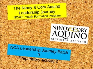 T he Ninoy & Cory Aquino
    Leadership Journey
                           gram
 NCACL Youth Formation Pro




NCA Leade
          rship Journe
                        y Batch
             9
   Preparatory
                Activity 3
 