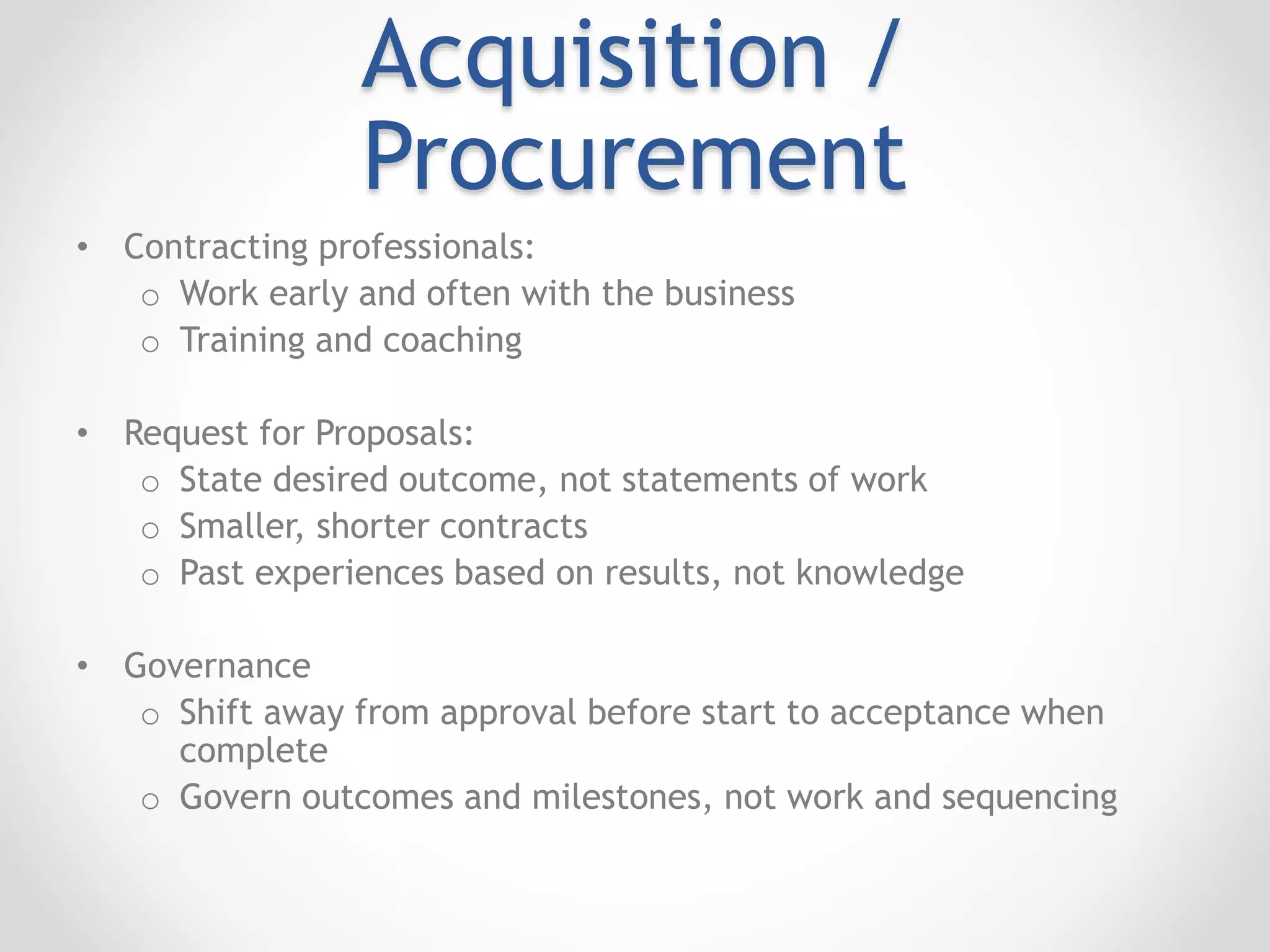 Acquisition /
Procurement
• Contracting professionals:
o Work early and often with the business
o Training and coaching
• Request for Proposals:
o State desired outcome, not statements of work
o Smaller, shorter contracts
o Past experiences based on results, not knowledge
• Governance
o Shift away from approval before start to acceptance when
complete
o Govern outcomes and milestones, not work and sequencing
 