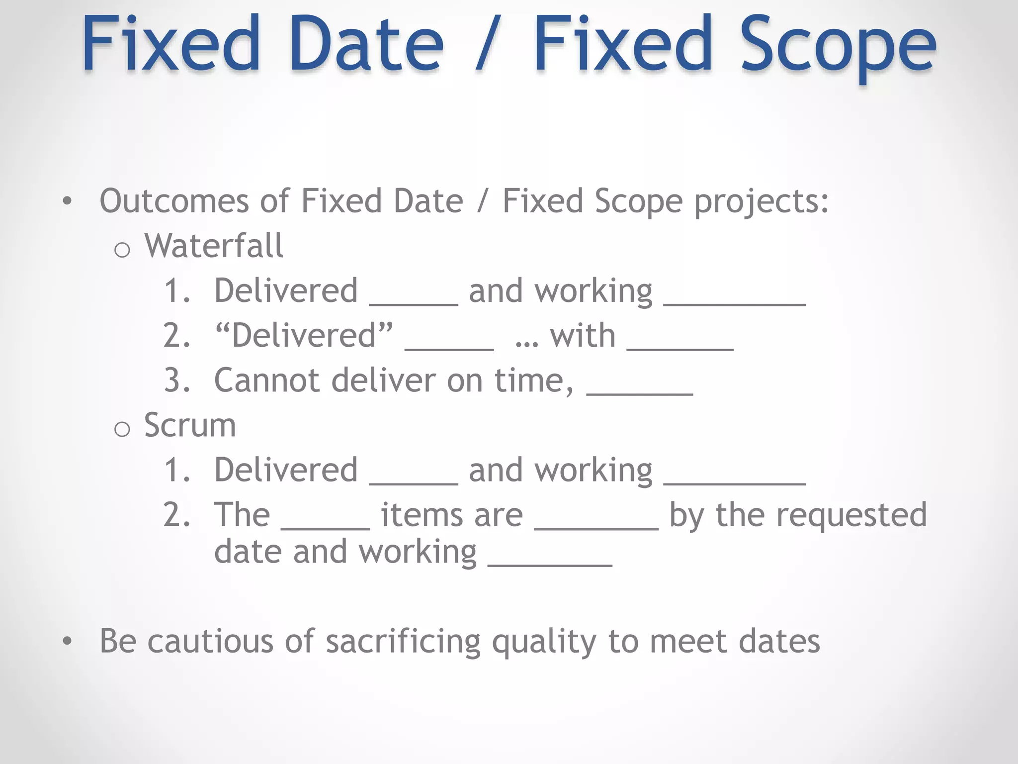 Fixed Date / Fixed Scope
• Outcomes of Fixed Date / Fixed Scope projects:
o Waterfall
1. Delivered _____ and working ________
2. “Delivered” _____ … with ______
3. Cannot deliver on time, ______
o Scrum
1. Delivered _____ and working ________
2. The _____ items are _______ by the requested
date and working _______
• Be cautious of sacrificing quality to meet dates
 
