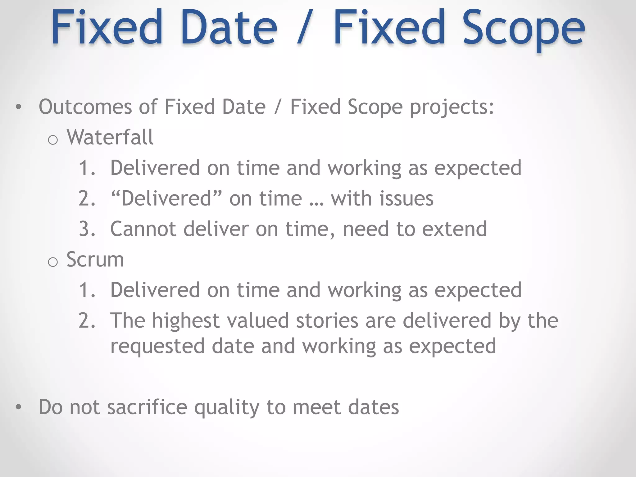 Fixed Date / Fixed Scope
• Outcomes of Fixed Date / Fixed Scope projects:
o Waterfall
1. Delivered on time and working as expected
2. “Delivered” on time … with issues
3. Cannot deliver on time, need to extend
o Scrum
1. Delivered on time and working as expected
2. The highest valued stories are delivered by the
requested date and working as expected
• Do not sacrifice quality to meet dates
 