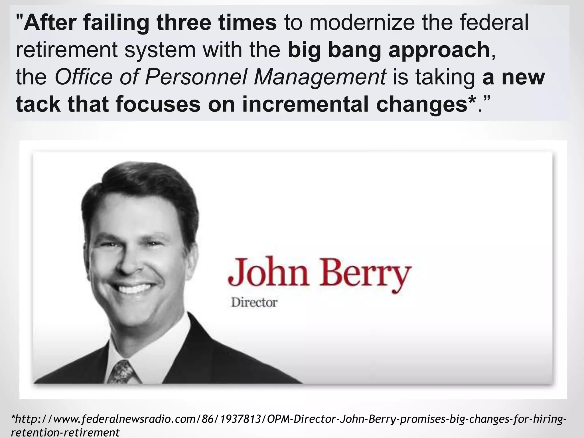 "After failing three times to modernize the federal
retirement system with the big bang approach,
the Office of Personnel Management is taking a new
tack that focuses on incremental changes*.”
*http://www.federalnewsradio.com/86/1937813/OPM-Director-John-Berry-promises-big-changes-for-hiring-
retention-retirement
 