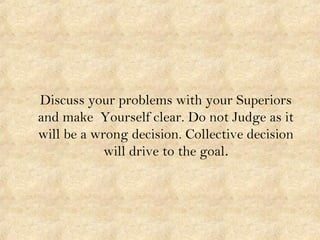 Discuss your problems with your Superiors
and make Yourself clear. Do not Judge as it
will be a wrong decision. Collective decision
will drive to the goal.
 