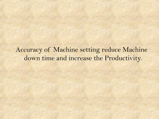 Accuracy of Machine setting reduce Machine
down time and increase the Productivity.
 