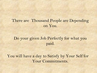 There are Thousand People are Depending
on You.
Do your given Job Perfectly for what you
paid.
You will have a day to Satisfy by Your Self for
Your Commitments.
 