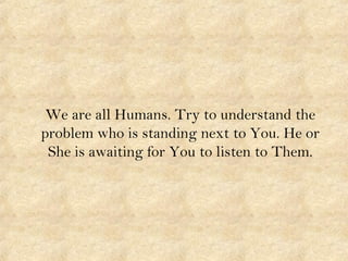 We are all Humans. Try to understand the
problem who is standing next to You. He or
She is awaiting for You to listen to Them.
 