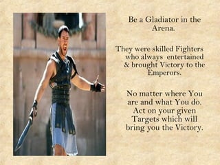 Be a Gladiator in the
Arena.
They were skilled Fighters
who always entertained
& brought Victory to the
Emperors.
No matter where You
are and what You do.
Act on your given
Targets which will
bring you the Victory.
 
