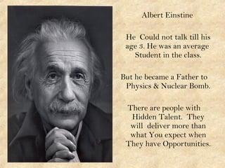Albert Einstine
He Could not talk till his
age 3. He was an average
Student in the class.
But he became a Father to
Physics & Nuclear Bomb.
There are people with
Hidden Talent. They
will deliver more than
what You expect when
They have Opportunities.
 