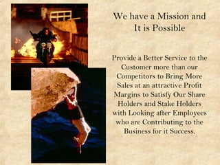We have a Mission and
It is Possible
Provide a Better Service to the
Customer more than our
Competitors to Bring More
Sales at an attractive Profit
Margins to Satisfy Our Share
Holders and Stake Holders
with Looking after Employees
who are Contributing to the
Business for it Success.
 