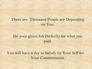 There are Thousand People are Depending
on You.
Do your given Job Perfectly for what you
paid.
You will have a day to Sati...