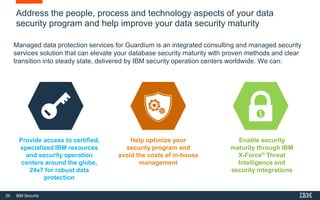 29 IBM Security
Address the people, process and technology aspects of your data
security program and help improve your data security maturity
Managed data protection services for Guardium is an integrated consulting and managed security
services solution that can elevate your database security maturity with proven methods and clear
transition into steady state, delivered by IBM security operation centers worldwide. We can:
Provide access to certified,
specialized IBM resources
and security operation
centers around the globe,
24x7 for robust data
protection
Help optimize your
security program and
avoid the costs of in-house
management
Enable security
maturity through IBM
X-Force® Threat
Intelligence and
security integrations
 