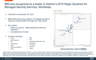 30 IBM Security
IBM was recognized as a leader in Gartner’s 2015 Magic Quadrant for
Managed Security Services, Worldwide
 Published on December 28, 2015
 IBM positioned among Leaders in the Magic Quadrant
report by analysts Kelly Kavanagh and Toby Bussa
 Key criteria:
– Ability to execute – IBM positioned furthest for
execution
– Completeness of vision
 Vendors evaluated:
– AT&T
– BAE Systems
– BT
– CenturyLink
– CSC
– Dell SecureWorks
– HPE Download the report HERE.
Gartner disclaimer: This graphic was published by Gartner, Inc. as part of a larger research document and should be evaluated in the context of the entire document. The Gartner document is
available upon request from IBM Security Services. Gartner does not endorse any vendor, product or service depicted in its research publications, and does not advise technology users to
select only those vendors with the highest ratings or other designation. Gartner research publications consist of the opinions of Gartner's research organization and should not be construed as
statements of fact. Gartner disclaims all warranties, expressed or implied, with respect to this research, including any warranties of merchantability or fitness for a particular purpose.
– IBM
– NTT
– Orange Business Services
– Symantec
– Trustwave
– Verizon
– Wipro
 