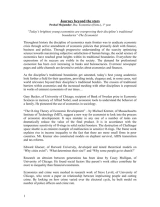 Journey beyond the stars
                     Probal Mojumder, Bsc. Economics (Hons.), 1st year

    “Today’s brightest young economists are overgrowing their discipline’s traditional
                              boundaries”-The Economist

Throughout history the discipline of economics main frontier was to eradicate economic
crisis through active amendment of economic policies that primarily dealt with finance,
business and politics. Through progressive understanding of the scarcity optimizing
science towards maximizing subjective satisfaction of human beings, the social science of
economics have reached great heights within its traditional boundaries. Everywhere the
expressions of its success are visible in the society. The demand for professional
economist has been ever increasing in banks and bureaucracies. Evermore newspaper
pages and cable channels are devoted to articles about economics and finances.

As the discipline’s traditional boundaries get saturated, today’s best young academics
look further a field for their questions, providing inside, elegance and, in some cases, real
world relevance beyond their discipline’s traditional borders. The erosion of traditional
barriers within economics and the increased meshing with other disciplines is expressed
in works of eminent economists of our times…

Gary Becker, of University of Chicago, recipient of Bank of Sweden prize in Economic
Sciences in memory of Alfred Nobel, used economic tools to understand the behavior of
a family. He pioneered the use of economics in sociology.

“The O-ring Theory of Economic Development” – by Michael Kremer, of Massachusetts
Institute of Technology (MIT), suggest a new way for economist to look into the process
of economic developement. It says mistake in any one of a number of tasks can
dramatically reduce the value of the final product. It is in accordance with the
temperature sensitivity of O-rings in solid rocket boosters. The destruction of Challenger
space shuttle is an eminent example of malfunction in sensitive O-rings. The frame work
explains rise in income inequality to the fact that there are more small firms in poor
countries. Mr. Kremer also constructed models on elephant survival, AIDS transmition
and tax reforms.

Edward Glaeser, of Harvard University, developed and tested theoretical models on
‘Why cities exist?’; ‘What determines their size?’ and ‘Why some people go to church?’

Research on altruism between generations has been done by Casey Mulligan, of
University of Chicago. He found social factors like parent’s work ethics contribute far
more to inequality than financial constraints.

Economics and crime were meshed in research work of Steve Levitt, of University of
Chicago, who wrote a paper on relationship between imprisoning people and cutting
crime. By looking on how crime varied over the electoral cycle, he built model on
number of police officers and crime rate.



1
 
