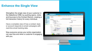 ​  Strengthen the single view of your customer in
the Salesforce CRM, by pushing opens, clicks
and bounces to the Contact ...