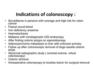 Indications of colonoscopy :
• Surveillance in persons with average and high risk for colon
cancer
• Faecal occult blood
• Iron deficiency anaemia
• Haematochezia
• Malaena with nondiagnostic UGI endoscopy
• After finding colonic polyps on sigmoidoscopy
• Adenocarcinoma metastasis to liver with unknown primary
• Follow up after colonoscopic removal of large sessile colonic
polyp
• Abnormal radiographic study ( contrast enema, virtual
colonoscopy)
• Colonic stricture
• Intraoperative colonoscopy to localise lesion for surgical removal
 