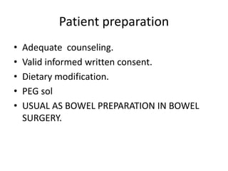 Patient preparation
• Adequate counseling.
• Valid informed written consent.
• Dietary modification.
• PEG sol
• USUAL AS BOWEL PREPARATION IN BOWEL
SURGERY.
 