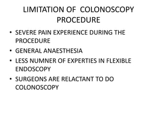 LIMITATION OF COLONOSCOPY
PROCEDURE
• SEVERE PAIN EXPERIENCE DURING THE
PROCEDURE
• GENERAL ANAESTHESIA
• LESS NUMNER OF EXPERTIES IN FLEXIBLE
ENDOSCOPY
• SURGEONS ARE RELACTANT TO DO
COLONOSCOPY
 