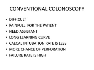 CONVENTIONAL COLONOSCOPY
• DIFFICULT
• PAINFULL FOR THE PATIENT
• NEED ASSISTANT
• LONG LEARNING CURVE
• CAECAL INTUBATION RATE IS LESS
• MORE CHANCE OF PERFORATION
• FAILURE RATE IS HIGH
 