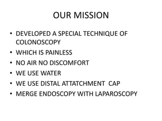 OUR MISSION
• DEVELOPED A SPECIAL TECHNIQUE OF
COLONOSCOPY
• WHICH IS PAINLESS
• NO AIR NO DISCOMFORT
• WE USE WATER
• WE USE DISTAL ATTATCHMENT CAP
• MERGE ENDOSCOPY WITH LAPAROSCOPY
 
