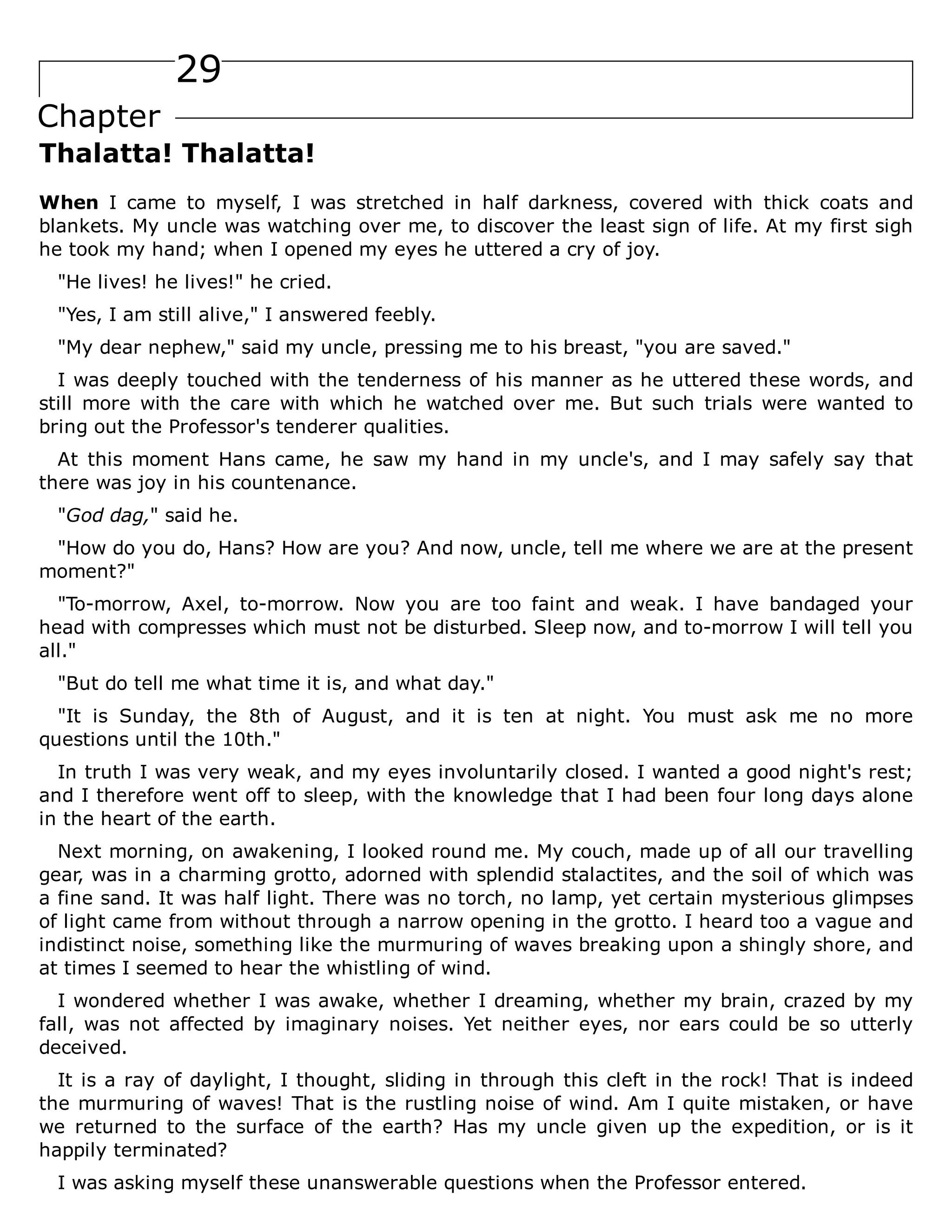 29
Chapter
Thalatta! Thalatta!
When I came to myself, I was stretched in half darkness, covered with thick coats and
blankets. My uncle was watching over me, to discover the least sign of life. At my first sigh
he took my hand; when I opened my eyes he uttered a cry of joy.
"He lives! he lives!" he cried.
"Yes, I am still alive," I answered feebly.
"My dear nephew," said my uncle, pressing me to his breast, "you are saved."
I was deeply touched with the tenderness of his manner as he uttered these words, and
still more with the care with which he watched over me. But such trials were wanted to
bring out the Professor's tenderer qualities.
At this moment Hans came, he saw my hand in my uncle's, and I may safely say that
there was joy in his countenance.
"God dag," said he.
"How do you do, Hans? How are you? And now, uncle, tell me where we are at the present
moment?"
"To-morrow, Axel, to-morrow. Now you are too faint and weak. I have bandaged your
head with compresses which must not be disturbed. Sleep now, and to-morrow I will tell you
all."
"But do tell me what time it is, and what day."
"It is Sunday, the 8th of August, and it is ten at night. You must ask me no more
questions until the 10th."
In truth I was very weak, and my eyes involuntarily closed. I wanted a good night's rest;
and I therefore went off to sleep, with the knowledge that I had been four long days alone
in the heart of the earth.
Next morning, on awakening, I looked round me. My couch, made up of all our travelling
gear, was in a charming grotto, adorned with splendid stalactites, and the soil of which was
a fine sand. It was half light. There was no torch, no lamp, yet certain mysterious glimpses
of light came from without through a narrow opening in the grotto. I heard too a vague and
indistinct noise, something like the murmuring of waves breaking upon a shingly shore, and
at times I seemed to hear the whistling of wind.
I wondered whether I was awake, whether I dreaming, whether my brain, crazed by my
fall, was not affected by imaginary noises. Yet neither eyes, nor ears could be so utterly
deceived.
It is a ray of daylight, I thought, sliding in through this cleft in the rock! That is indeed
the murmuring of waves! That is the rustling noise of wind. Am I quite mistaken, or have
we returned to the surface of the earth? Has my uncle given up the expedition, or is it
happily terminated?
I was asking myself these unanswerable questions when the Professor entered.
 