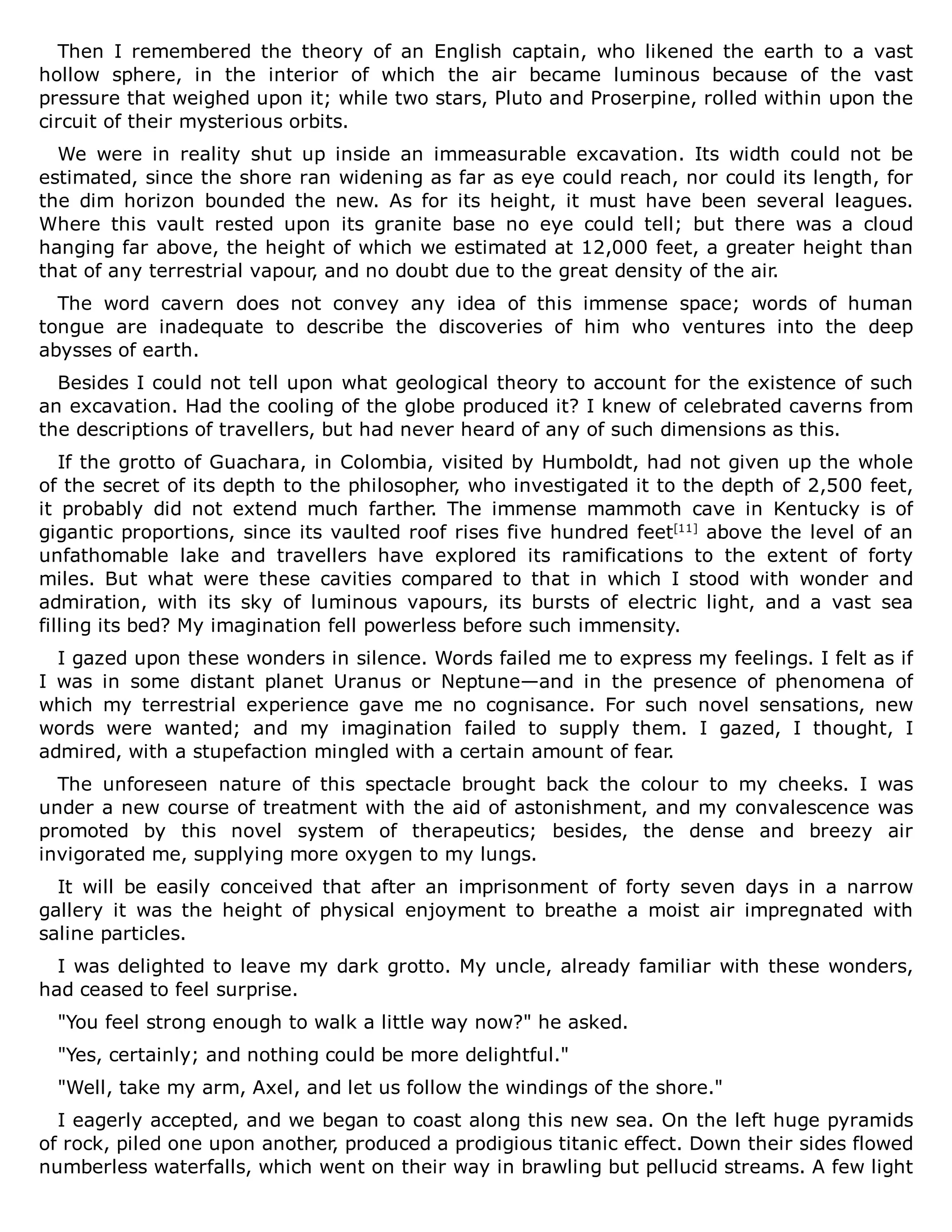Then I remembered the theory of an English captain, who likened the earth to a vast
hollow sphere, in the interior of which the air became luminous because of the vast
pressure that weighed upon it; while two stars, Pluto and Proserpine, rolled within upon the
circuit of their mysterious orbits.
We were in reality shut up inside an immeasurable excavation. Its width could not be
estimated, since the shore ran widening as far as eye could reach, nor could its length, for
the dim horizon bounded the new. As for its height, it must have been several leagues.
Where this vault rested upon its granite base no eye could tell; but there was a cloud
hanging far above, the height of which we estimated at 12,000 feet, a greater height than
that of any terrestrial vapour, and no doubt due to the great density of the air.
The word cavern does not convey any idea of this immense space; words of human
tongue are inadequate to describe the discoveries of him who ventures into the deep
abysses of earth.
Besides I could not tell upon what geological theory to account for the existence of such
an excavation. Had the cooling of the globe produced it? I knew of celebrated caverns from
the descriptions of travellers, but had never heard of any of such dimensions as this.
If the grotto of Guachara, in Colombia, visited by Humboldt, had not given up the whole
of the secret of its depth to the philosopher, who investigated it to the depth of 2,500 feet,
it probably did not extend much farther. The immense mammoth cave in Kentucky is of
gigantic proportions, since its vaulted roof rises five hundred feet[11]
above the level of an
unfathomable lake and travellers have explored its ramifications to the extent of forty
miles. But what were these cavities compared to that in which I stood with wonder and
admiration, with its sky of luminous vapours, its bursts of electric light, and a vast sea
filling its bed? My imagination fell powerless before such immensity.
I gazed upon these wonders in silence. Words failed me to express my feelings. I felt as if
I was in some distant planet Uranus or Neptune—and in the presence of phenomena of
which my terrestrial experience gave me no cognisance. For such novel sensations, new
words were wanted; and my imagination failed to supply them. I gazed, I thought, I
admired, with a stupefaction mingled with a certain amount of fear.
The unforeseen nature of this spectacle brought back the colour to my cheeks. I was
under a new course of treatment with the aid of astonishment, and my convalescence was
promoted by this novel system of therapeutics; besides, the dense and breezy air
invigorated me, supplying more oxygen to my lungs.
It will be easily conceived that after an imprisonment of forty seven days in a narrow
gallery it was the height of physical enjoyment to breathe a moist air impregnated with
saline particles.
I was delighted to leave my dark grotto. My uncle, already familiar with these wonders,
had ceased to feel surprise.
"You feel strong enough to walk a little way now?" he asked.
"Yes, certainly; and nothing could be more delightful."
"Well, take my arm, Axel, and let us follow the windings of the shore."
I eagerly accepted, and we began to coast along this new sea. On the left huge pyramids
of rock, piled one upon another, produced a prodigious titanic effect. Down their sides flowed
numberless waterfalls, which went on their way in brawling but pellucid streams. A few light
 