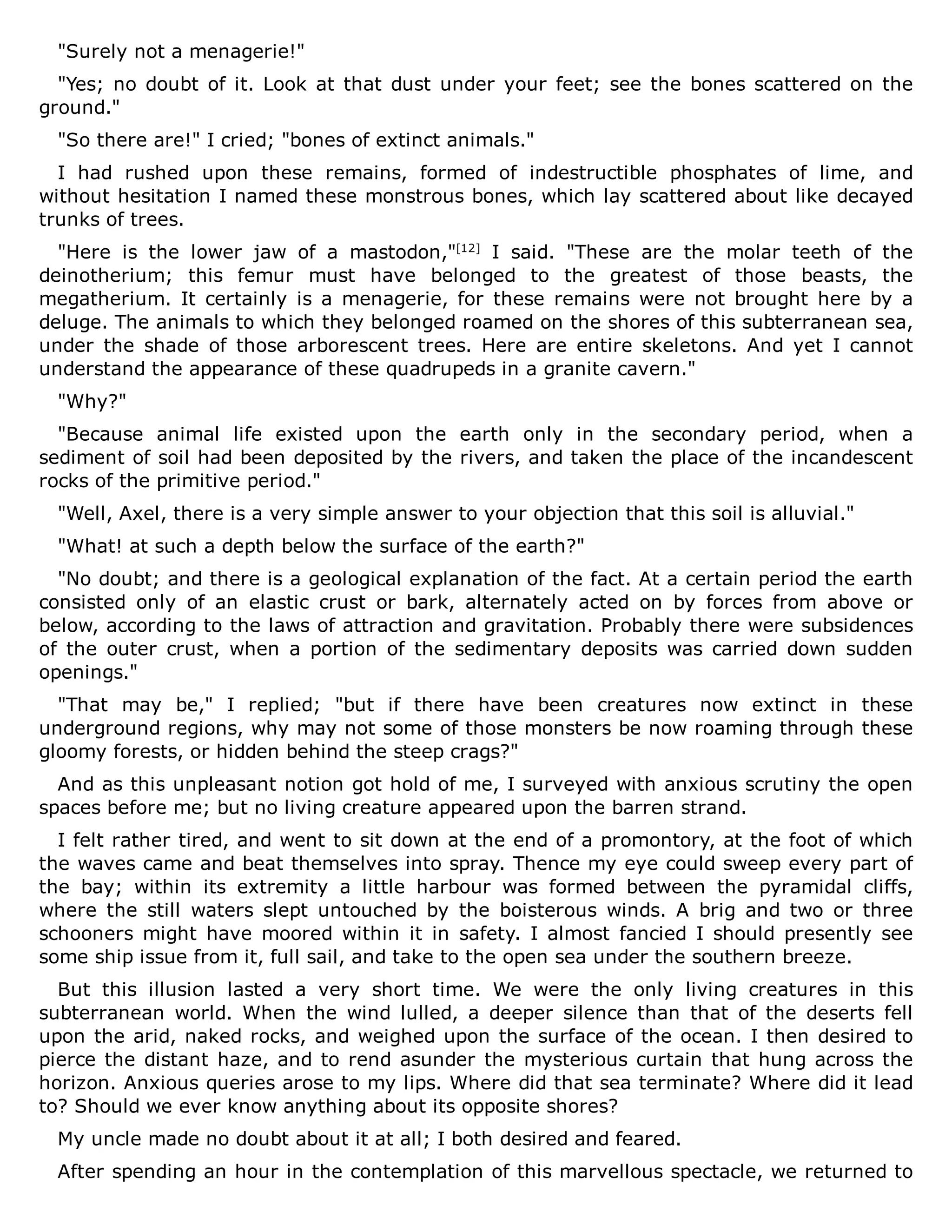 "Surely not a menagerie!"
"Yes; no doubt of it. Look at that dust under your feet; see the bones scattered on the
ground."
"So there are!" I cried; "bones of extinct animals."
I had rushed upon these remains, formed of indestructible phosphates of lime, and
without hesitation I named these monstrous bones, which lay scattered about like decayed
trunks of trees.
"Here is the lower jaw of a mastodon,"[12]
I said. "These are the molar teeth of the
deinotherium; this femur must have belonged to the greatest of those beasts, the
megatherium. It certainly is a menagerie, for these remains were not brought here by a
deluge. The animals to which they belonged roamed on the shores of this subterranean sea,
under the shade of those arborescent trees. Here are entire skeletons. And yet I cannot
understand the appearance of these quadrupeds in a granite cavern."
"Why?"
"Because animal life existed upon the earth only in the secondary period, when a
sediment of soil had been deposited by the rivers, and taken the place of the incandescent
rocks of the primitive period."
"Well, Axel, there is a very simple answer to your objection that this soil is alluvial."
"What! at such a depth below the surface of the earth?"
"No doubt; and there is a geological explanation of the fact. At a certain period the earth
consisted only of an elastic crust or bark, alternately acted on by forces from above or
below, according to the laws of attraction and gravitation. Probably there were subsidences
of the outer crust, when a portion of the sedimentary deposits was carried down sudden
openings."
"That may be," I replied; "but if there have been creatures now extinct in these
underground regions, why may not some of those monsters be now roaming through these
gloomy forests, or hidden behind the steep crags?"
And as this unpleasant notion got hold of me, I surveyed with anxious scrutiny the open
spaces before me; but no living creature appeared upon the barren strand.
I felt rather tired, and went to sit down at the end of a promontory, at the foot of which
the waves came and beat themselves into spray. Thence my eye could sweep every part of
the bay; within its extremity a little harbour was formed between the pyramidal cliffs,
where the still waters slept untouched by the boisterous winds. A brig and two or three
schooners might have moored within it in safety. I almost fancied I should presently see
some ship issue from it, full sail, and take to the open sea under the southern breeze.
But this illusion lasted a very short time. We were the only living creatures in this
subterranean world. When the wind lulled, a deeper silence than that of the deserts fell
upon the arid, naked rocks, and weighed upon the surface of the ocean. I then desired to
pierce the distant haze, and to rend asunder the mysterious curtain that hung across the
horizon. Anxious queries arose to my lips. Where did that sea terminate? Where did it lead
to? Should we ever know anything about its opposite shores?
My uncle made no doubt about it at all; I both desired and feared.
After spending an hour in the contemplation of this marvellous spectacle, we returned to
 