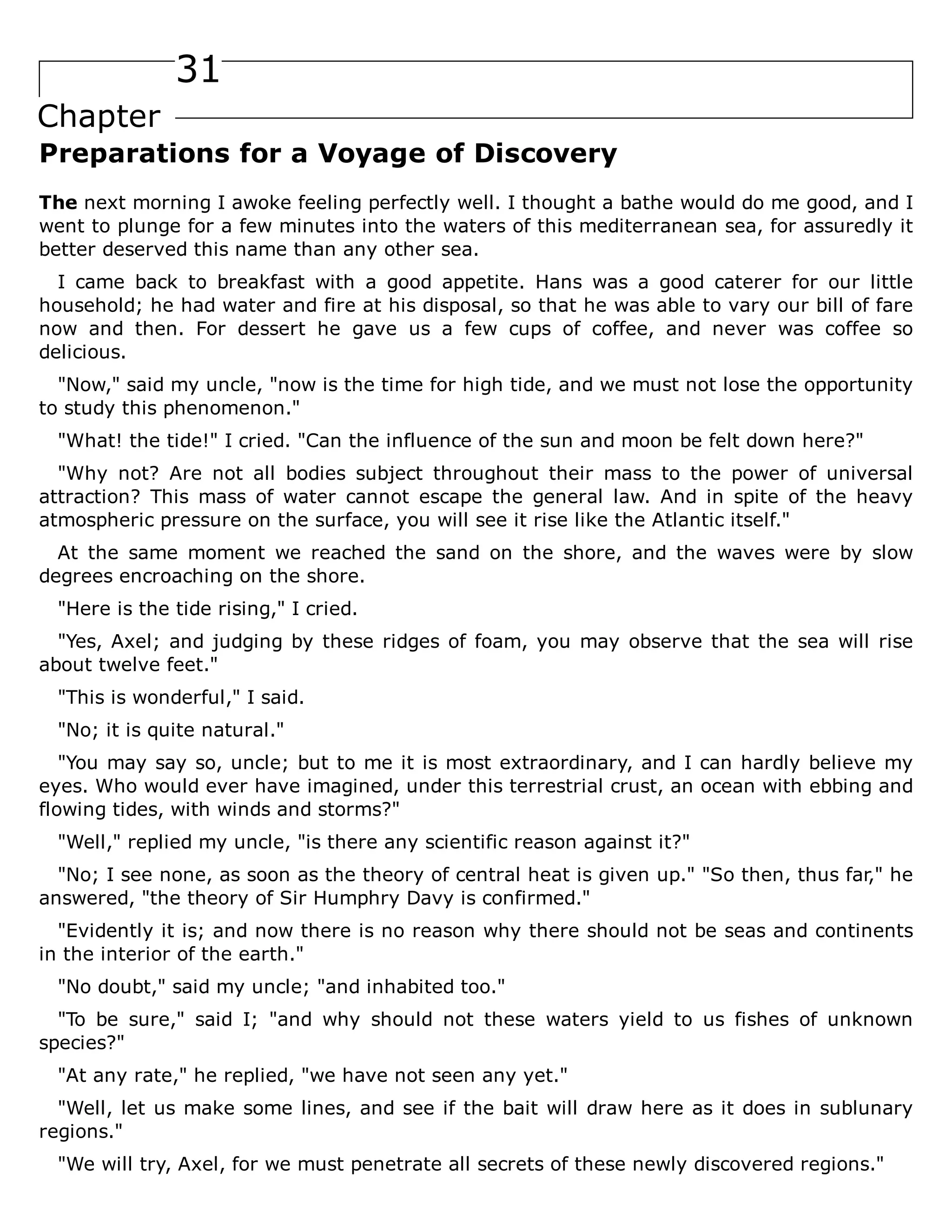 31
Chapter
Preparations for a Voyage of Discovery
The next morning I awoke feeling perfectly well. I thought a bathe would do me good, and I
went to plunge for a few minutes into the waters of this mediterranean sea, for assuredly it
better deserved this name than any other sea.
I came back to breakfast with a good appetite. Hans was a good caterer for our little
household; he had water and fire at his disposal, so that he was able to vary our bill of fare
now and then. For dessert he gave us a few cups of coffee, and never was coffee so
delicious.
"Now," said my uncle, "now is the time for high tide, and we must not lose the opportunity
to study this phenomenon."
"What! the tide!" I cried. "Can the influence of the sun and moon be felt down here?"
"Why not? Are not all bodies subject throughout their mass to the power of universal
attraction? This mass of water cannot escape the general law. And in spite of the heavy
atmospheric pressure on the surface, you will see it rise like the Atlantic itself."
At the same moment we reached the sand on the shore, and the waves were by slow
degrees encroaching on the shore.
"Here is the tide rising," I cried.
"Yes, Axel; and judging by these ridges of foam, you may observe that the sea will rise
about twelve feet."
"This is wonderful," I said.
"No; it is quite natural."
"You may say so, uncle; but to me it is most extraordinary, and I can hardly believe my
eyes. Who would ever have imagined, under this terrestrial crust, an ocean with ebbing and
flowing tides, with winds and storms?"
"Well," replied my uncle, "is there any scientific reason against it?"
"No; I see none, as soon as the theory of central heat is given up." "So then, thus far," he
answered, "the theory of Sir Humphry Davy is confirmed."
"Evidently it is; and now there is no reason why there should not be seas and continents
in the interior of the earth."
"No doubt," said my uncle; "and inhabited too."
"To be sure," said I; "and why should not these waters yield to us fishes of unknown
species?"
"At any rate," he replied, "we have not seen any yet."
"Well, let us make some lines, and see if the bait will draw here as it does in sublunary
regions."
"We will try, Axel, for we must penetrate all secrets of these newly discovered regions."
 