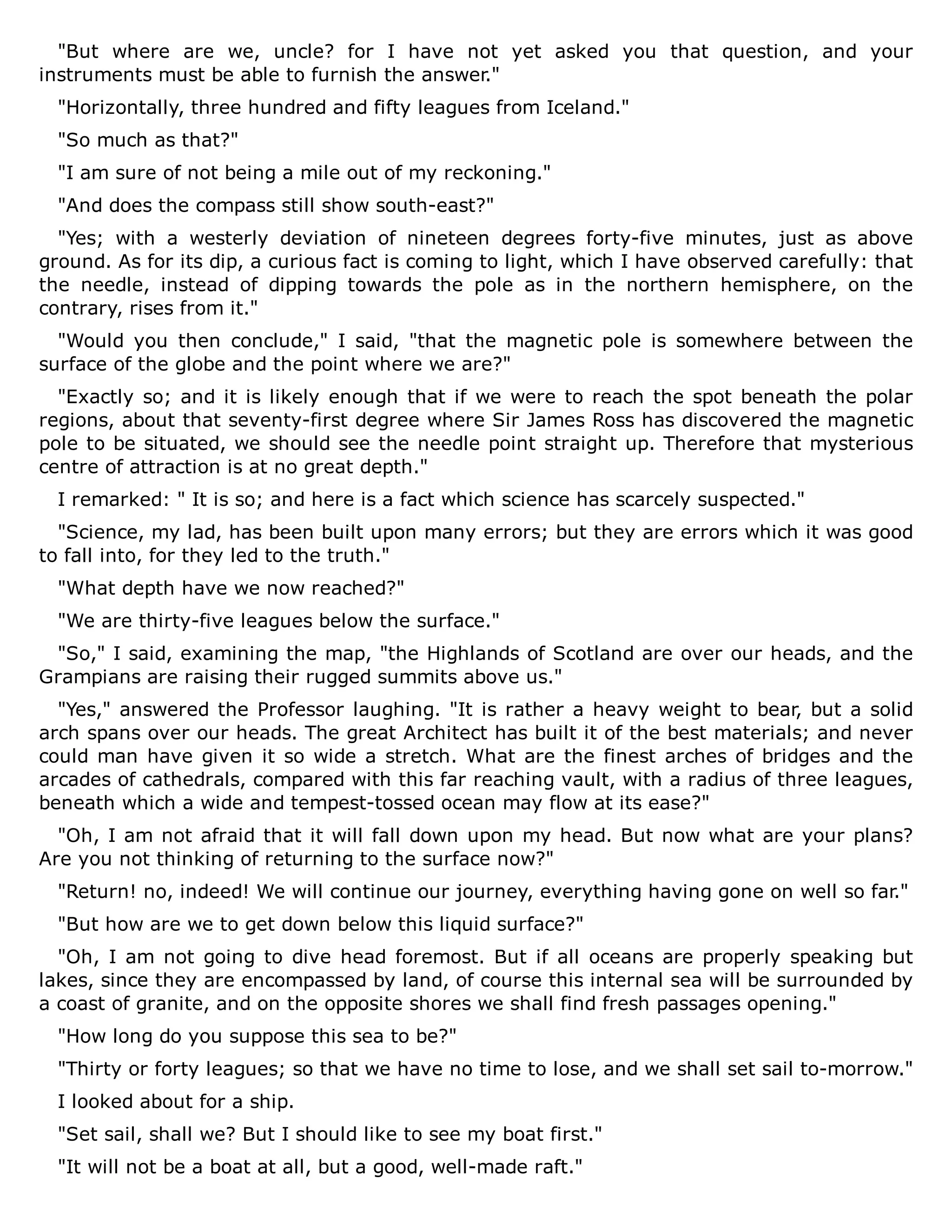 "But where are we, uncle? for I have not yet asked you that question, and your
instruments must be able to furnish the answer."
"Horizontally, three hundred and fifty leagues from Iceland."
"So much as that?"
"I am sure of not being a mile out of my reckoning."
"And does the compass still show south-east?"
"Yes; with a westerly deviation of nineteen degrees forty-five minutes, just as above
ground. As for its dip, a curious fact is coming to light, which I have observed carefully: that
the needle, instead of dipping towards the pole as in the northern hemisphere, on the
contrary, rises from it."
"Would you then conclude," I said, "that the magnetic pole is somewhere between the
surface of the globe and the point where we are?"
"Exactly so; and it is likely enough that if we were to reach the spot beneath the polar
regions, about that seventy-first degree where Sir James Ross has discovered the magnetic
pole to be situated, we should see the needle point straight up. Therefore that mysterious
centre of attraction is at no great depth."
I remarked: " It is so; and here is a fact which science has scarcely suspected."
"Science, my lad, has been built upon many errors; but they are errors which it was good
to fall into, for they led to the truth."
"What depth have we now reached?"
"We are thirty-five leagues below the surface."
"So," I said, examining the map, "the Highlands of Scotland are over our heads, and the
Grampians are raising their rugged summits above us."
"Yes," answered the Professor laughing. "It is rather a heavy weight to bear, but a solid
arch spans over our heads. The great Architect has built it of the best materials; and never
could man have given it so wide a stretch. What are the finest arches of bridges and the
arcades of cathedrals, compared with this far reaching vault, with a radius of three leagues,
beneath which a wide and tempest-tossed ocean may flow at its ease?"
"Oh, I am not afraid that it will fall down upon my head. But now what are your plans?
Are you not thinking of returning to the surface now?"
"Return! no, indeed! We will continue our journey, everything having gone on well so far."
"But how are we to get down below this liquid surface?"
"Oh, I am not going to dive head foremost. But if all oceans are properly speaking but
lakes, since they are encompassed by land, of course this internal sea will be surrounded by
a coast of granite, and on the opposite shores we shall find fresh passages opening."
"How long do you suppose this sea to be?"
"Thirty or forty leagues; so that we have no time to lose, and we shall set sail to-morrow."
I looked about for a ship.
"Set sail, shall we? But I should like to see my boat first."
"It will not be a boat at all, but a good, well-made raft."
 