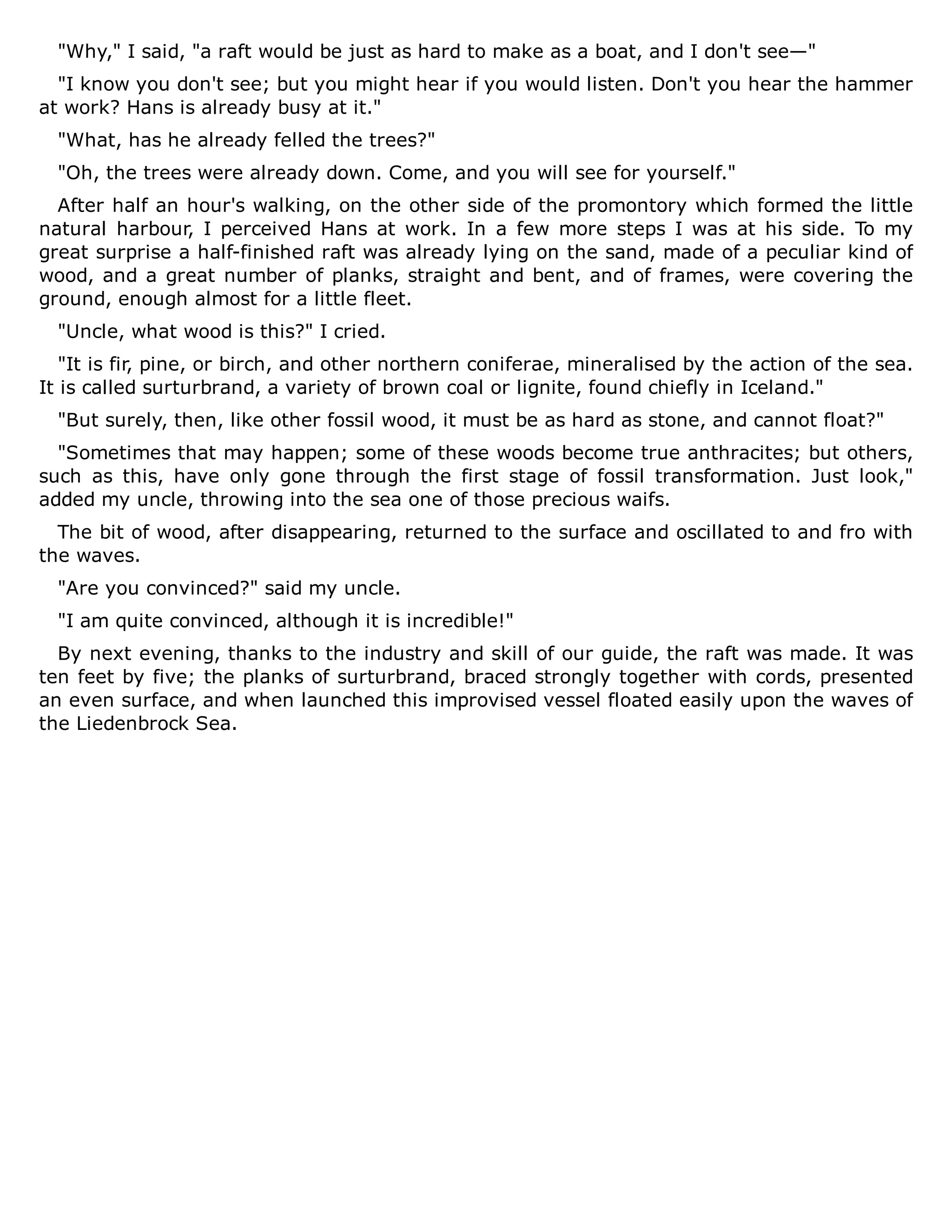 "Why," I said, "a raft would be just as hard to make as a boat, and I don't see—"
"I know you don't see; but you might hear if you would listen. Don't you hear the hammer
at work? Hans is already busy at it."
"What, has he already felled the trees?"
"Oh, the trees were already down. Come, and you will see for yourself."
After half an hour's walking, on the other side of the promontory which formed the little
natural harbour, I perceived Hans at work. In a few more steps I was at his side. To my
great surprise a half-finished raft was already lying on the sand, made of a peculiar kind of
wood, and a great number of planks, straight and bent, and of frames, were covering the
ground, enough almost for a little fleet.
"Uncle, what wood is this?" I cried.
"It is fir, pine, or birch, and other northern coniferae, mineralised by the action of the sea.
It is called surturbrand, a variety of brown coal or lignite, found chiefly in Iceland."
"But surely, then, like other fossil wood, it must be as hard as stone, and cannot float?"
"Sometimes that may happen; some of these woods become true anthracites; but others,
such as this, have only gone through the first stage of fossil transformation. Just look,"
added my uncle, throwing into the sea one of those precious waifs.
The bit of wood, after disappearing, returned to the surface and oscillated to and fro with
the waves.
"Are you convinced?" said my uncle.
"I am quite convinced, although it is incredible!"
By next evening, thanks to the industry and skill of our guide, the raft was made. It was
ten feet by five; the planks of surturbrand, braced strongly together with cords, presented
an even surface, and when launched this improvised vessel floated easily upon the waves of
the Liedenbrock Sea.
 