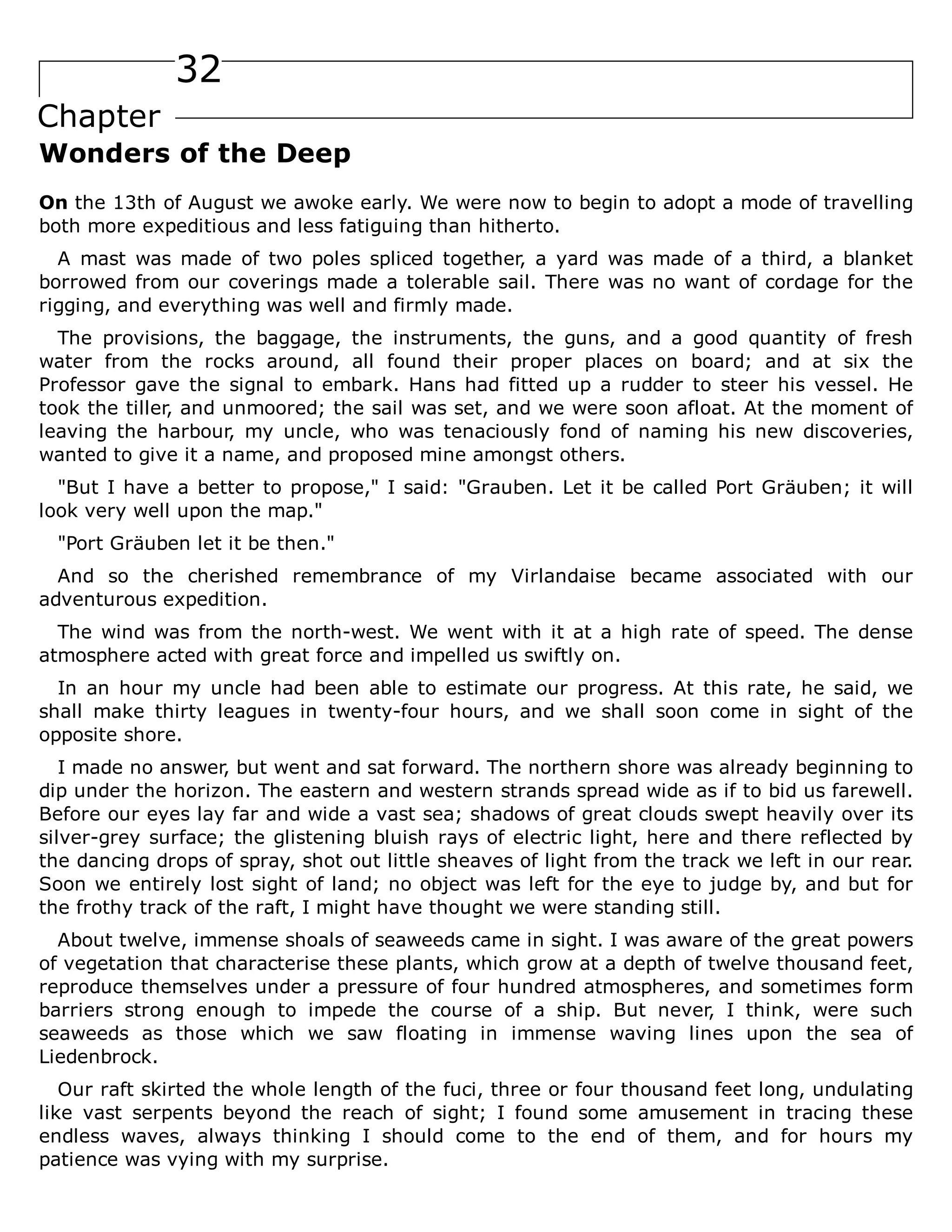 32
Chapter
Wonders of the Deep
On the 13th of August we awoke early. We were now to begin to adopt a mode of travelling
both more expeditious and less fatiguing than hitherto.
A mast was made of two poles spliced together, a yard was made of a third, a blanket
borrowed from our coverings made a tolerable sail. There was no want of cordage for the
rigging, and everything was well and firmly made.
The provisions, the baggage, the instruments, the guns, and a good quantity of fresh
water from the rocks around, all found their proper places on board; and at six the
Professor gave the signal to embark. Hans had fitted up a rudder to steer his vessel. He
took the tiller, and unmoored; the sail was set, and we were soon afloat. At the moment of
leaving the harbour, my uncle, who was tenaciously fond of naming his new discoveries,
wanted to give it a name, and proposed mine amongst others.
"But I have a better to propose," I said: "Grauben. Let it be called Port Gräuben; it will
look very well upon the map."
"Port Gräuben let it be then."
And so the cherished remembrance of my Virlandaise became associated with our
adventurous expedition.
The wind was from the north-west. We went with it at a high rate of speed. The dense
atmosphere acted with great force and impelled us swiftly on.
In an hour my uncle had been able to estimate our progress. At this rate, he said, we
shall make thirty leagues in twenty-four hours, and we shall soon come in sight of the
opposite shore.
I made no answer, but went and sat forward. The northern shore was already beginning to
dip under the horizon. The eastern and western strands spread wide as if to bid us farewell.
Before our eyes lay far and wide a vast sea; shadows of great clouds swept heavily over its
silver-grey surface; the glistening bluish rays of electric light, here and there reflected by
the dancing drops of spray, shot out little sheaves of light from the track we left in our rear.
Soon we entirely lost sight of land; no object was left for the eye to judge by, and but for
the frothy track of the raft, I might have thought we were standing still.
About twelve, immense shoals of seaweeds came in sight. I was aware of the great powers
of vegetation that characterise these plants, which grow at a depth of twelve thousand feet,
reproduce themselves under a pressure of four hundred atmospheres, and sometimes form
barriers strong enough to impede the course of a ship. But never, I think, were such
seaweeds as those which we saw floating in immense waving lines upon the sea of
Liedenbrock.
Our raft skirted the whole length of the fuci, three or four thousand feet long, undulating
like vast serpents beyond the reach of sight; I found some amusement in tracing these
endless waves, always thinking I should come to the end of them, and for hours my
patience was vying with my surprise.
 