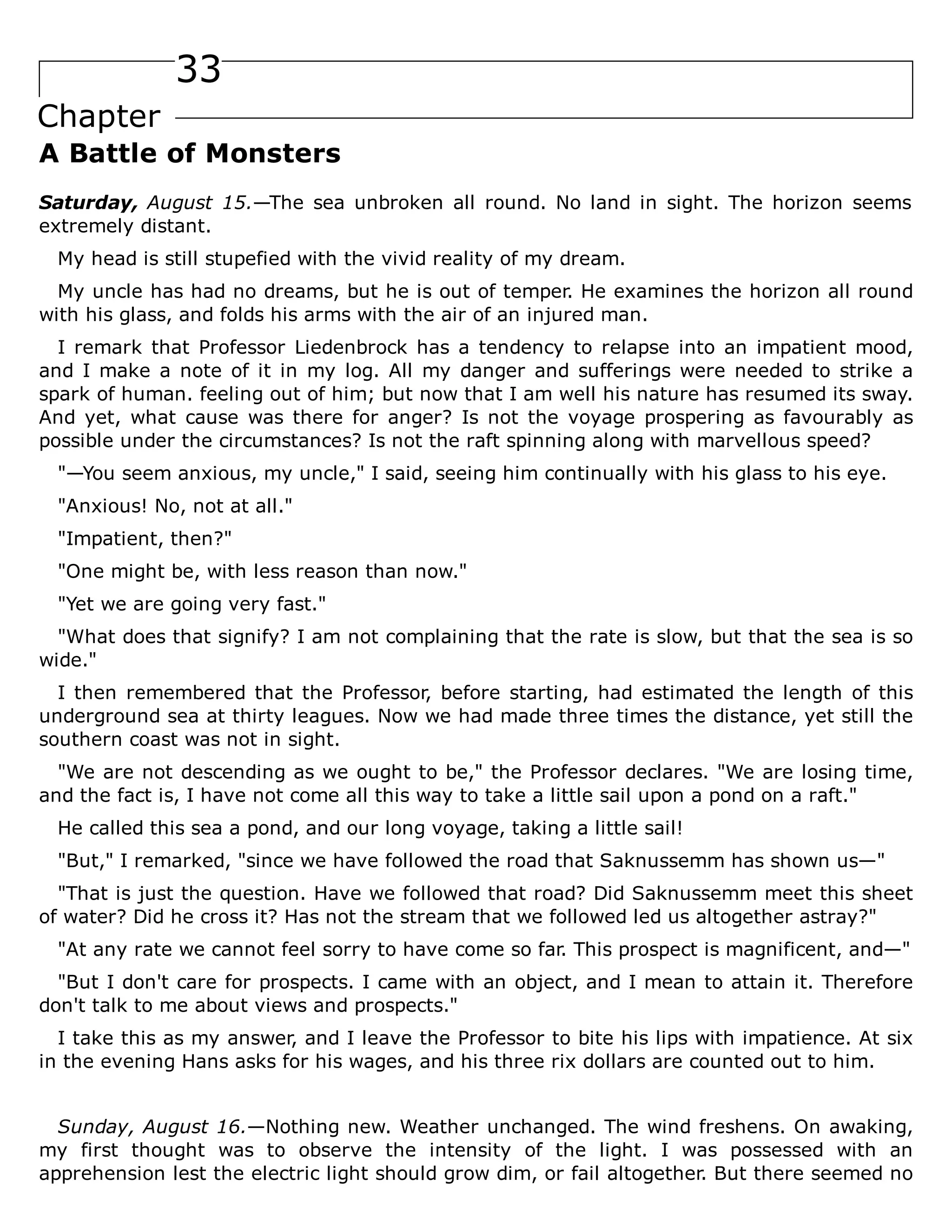 33
Chapter
A Battle of Monsters
Saturday, August 15.—The sea unbroken all round. No land in sight. The horizon seems
extremely distant.
My head is still stupefied with the vivid reality of my dream.
My uncle has had no dreams, but he is out of temper. He examines the horizon all round
with his glass, and folds his arms with the air of an injured man.
I remark that Professor Liedenbrock has a tendency to relapse into an impatient mood,
and I make a note of it in my log. All my danger and sufferings were needed to strike a
spark of human. feeling out of him; but now that I am well his nature has resumed its sway.
And yet, what cause was there for anger? Is not the voyage prospering as favourably as
possible under the circumstances? Is not the raft spinning along with marvellous speed?
"—You seem anxious, my uncle," I said, seeing him continually with his glass to his eye.
"Anxious! No, not at all."
"Impatient, then?"
"One might be, with less reason than now."
"Yet we are going very fast."
"What does that signify? I am not complaining that the rate is slow, but that the sea is so
wide."
I then remembered that the Professor, before starting, had estimated the length of this
underground sea at thirty leagues. Now we had made three times the distance, yet still the
southern coast was not in sight.
"We are not descending as we ought to be," the Professor declares. "We are losing time,
and the fact is, I have not come all this way to take a little sail upon a pond on a raft."
He called this sea a pond, and our long voyage, taking a little sail!
"But," I remarked, "since we have followed the road that Saknussemm has shown us—"
"That is just the question. Have we followed that road? Did Saknussemm meet this sheet
of water? Did he cross it? Has not the stream that we followed led us altogether astray?"
"At any rate we cannot feel sorry to have come so far. This prospect is magnificent, and—"
"But I don't care for prospects. I came with an object, and I mean to attain it. Therefore
don't talk to me about views and prospects."
I take this as my answer, and I leave the Professor to bite his lips with impatience. At six
in the evening Hans asks for his wages, and his three rix dollars are counted out to him.
Sunday, August 16.—Nothing new. Weather unchanged. The wind freshens. On awaking,
my first thought was to observe the intensity of the light. I was possessed with an
apprehension lest the electric light should grow dim, or fail altogether. But there seemed no
 