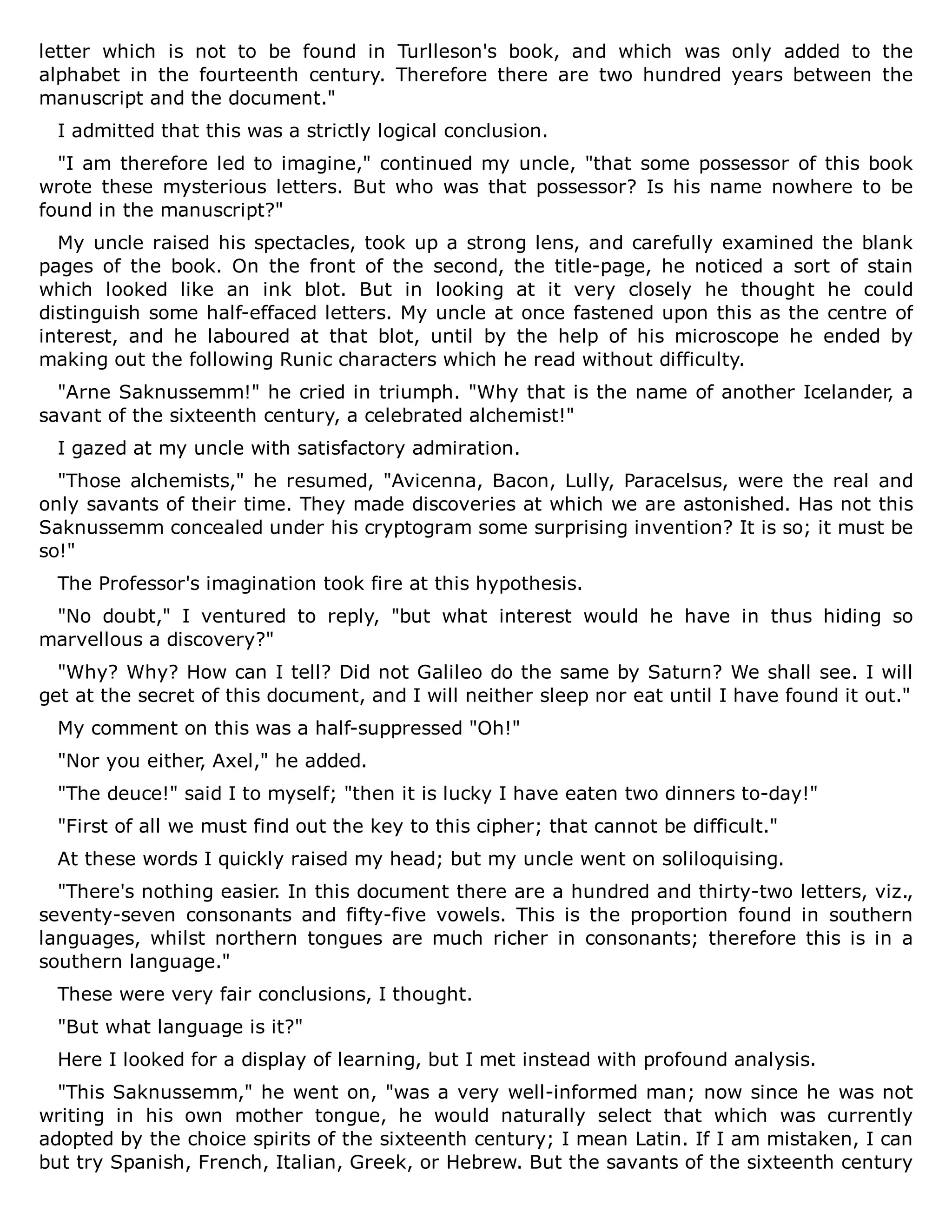 letter which is not to be found in Turlleson's book, and which was only added to the
alphabet in the fourteenth century. Therefore there are two hundred years between the
manuscript and the document."
I admitted that this was a strictly logical conclusion.
"I am therefore led to imagine," continued my uncle, "that some possessor of this book
wrote these mysterious letters. But who was that possessor? Is his name nowhere to be
found in the manuscript?"
My uncle raised his spectacles, took up a strong lens, and carefully examined the blank
pages of the book. On the front of the second, the title-page, he noticed a sort of stain
which looked like an ink blot. But in looking at it very closely he thought he could
distinguish some half-effaced letters. My uncle at once fastened upon this as the centre of
interest, and he laboured at that blot, until by the help of his microscope he ended by
making out the following Runic characters which he read without difficulty.
"Arne Saknussemm!" he cried in triumph. "Why that is the name of another Icelander, a
savant of the sixteenth century, a celebrated alchemist!"
I gazed at my uncle with satisfactory admiration.
"Those alchemists," he resumed, "Avicenna, Bacon, Lully, Paracelsus, were the real and
only savants of their time. They made discoveries at which we are astonished. Has not this
Saknussemm concealed under his cryptogram some surprising invention? It is so; it must be
so!"
The Professor's imagination took fire at this hypothesis.
"No doubt," I ventured to reply, "but what interest would he have in thus hiding so
marvellous a discovery?"
"Why? Why? How can I tell? Did not Galileo do the same by Saturn? We shall see. I will
get at the secret of this document, and I will neither sleep nor eat until I have found it out."
My comment on this was a half-suppressed "Oh!"
"Nor you either, Axel," he added.
"The deuce!" said I to myself; "then it is lucky I have eaten two dinners to-day!"
"First of all we must find out the key to this cipher; that cannot be difficult."
At these words I quickly raised my head; but my uncle went on soliloquising.
"There's nothing easier. In this document there are a hundred and thirty-two letters, viz.,
seventy-seven consonants and fifty-five vowels. This is the proportion found in southern
languages, whilst northern tongues are much richer in consonants; therefore this is in a
southern language."
These were very fair conclusions, I thought.
"But what language is it?"
Here I looked for a display of learning, but I met instead with profound analysis.
"This Saknussemm," he went on, "was a very well-informed man; now since he was not
writing in his own mother tongue, he would naturally select that which was currently
adopted by the choice spirits of the sixteenth century; I mean Latin. If I am mistaken, I can
but try Spanish, French, Italian, Greek, or Hebrew. But the savants of the sixteenth century
 