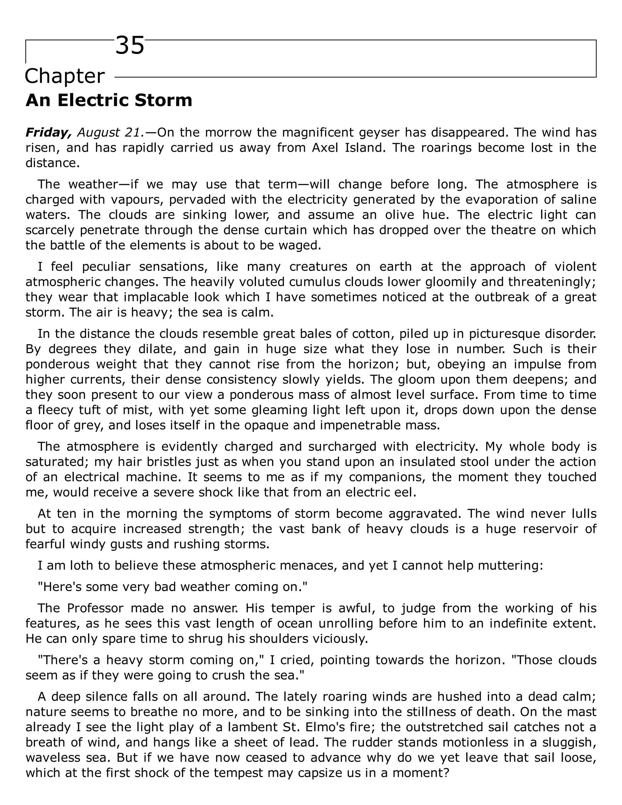 35
Chapter
An Electric Storm
Friday, August 21.—On the morrow the magnificent geyser has disappeared. The wind has
risen, and has rapidly carried us away from Axel Island. The roarings become lost in the
distance.
The weather—if we may use that term—will change before long. The atmosphere is
charged with vapours, pervaded with the electricity generated by the evaporation of saline
waters. The clouds are sinking lower, and assume an olive hue. The electric light can
scarcely penetrate through the dense curtain which has dropped over the theatre on which
the battle of the elements is about to be waged.
I feel peculiar sensations, like many creatures on earth at the approach of violent
atmospheric changes. The heavily voluted cumulus clouds lower gloomily and threateningly;
they wear that implacable look which I have sometimes noticed at the outbreak of a great
storm. The air is heavy; the sea is calm.
In the distance the clouds resemble great bales of cotton, piled up in picturesque disorder.
By degrees they dilate, and gain in huge size what they lose in number. Such is their
ponderous weight that they cannot rise from the horizon; but, obeying an impulse from
higher currents, their dense consistency slowly yields. The gloom upon them deepens; and
they soon present to our view a ponderous mass of almost level surface. From time to time
a fleecy tuft of mist, with yet some gleaming light left upon it, drops down upon the dense
floor of grey, and loses itself in the opaque and impenetrable mass.
The atmosphere is evidently charged and surcharged with electricity. My whole body is
saturated; my hair bristles just as when you stand upon an insulated stool under the action
of an electrical machine. It seems to me as if my companions, the moment they touched
me, would receive a severe shock like that from an electric eel.
At ten in the morning the symptoms of storm become aggravated. The wind never lulls
but to acquire increased strength; the vast bank of heavy clouds is a huge reservoir of
fearful windy gusts and rushing storms.
I am loth to believe these atmospheric menaces, and yet I cannot help muttering:
"Here's some very bad weather coming on."
The Professor made no answer. His temper is awful, to judge from the working of his
features, as he sees this vast length of ocean unrolling before him to an indefinite extent.
He can only spare time to shrug his shoulders viciously.
"There's a heavy storm coming on," I cried, pointing towards the horizon. "Those clouds
seem as if they were going to crush the sea."
A deep silence falls on all around. The lately roaring winds are hushed into a dead calm;
nature seems to breathe no more, and to be sinking into the stillness of death. On the mast
already I see the light play of a lambent St. Elmo's fire; the outstretched sail catches not a
breath of wind, and hangs like a sheet of lead. The rudder stands motionless in a sluggish,
waveless sea. But if we have now ceased to advance why do we yet leave that sail loose,
which at the first shock of the tempest may capsize us in a moment?
 
