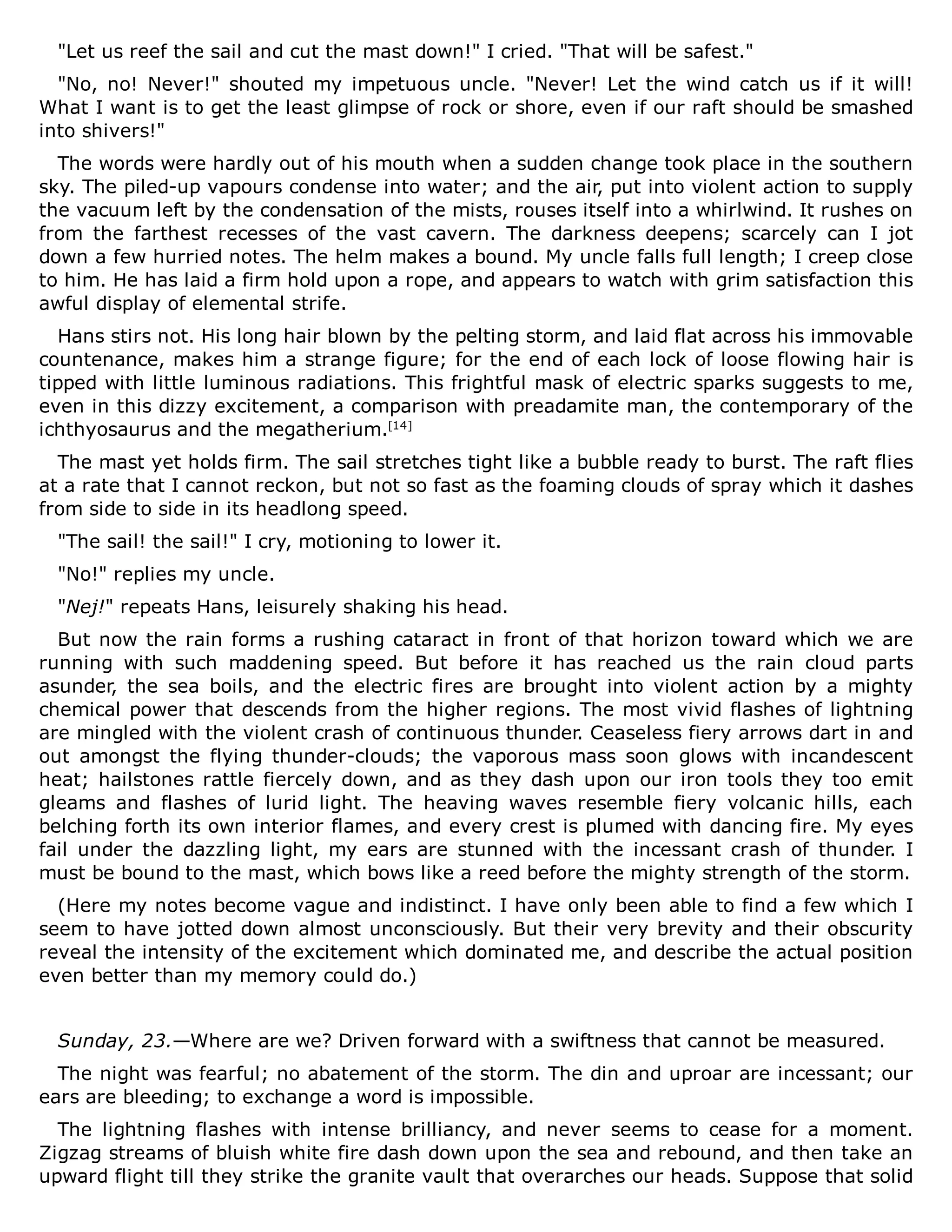 "Let us reef the sail and cut the mast down!" I cried. "That will be safest."
"No, no! Never!" shouted my impetuous uncle. "Never! Let the wind catch us if it will!
What I want is to get the least glimpse of rock or shore, even if our raft should be smashed
into shivers!"
The words were hardly out of his mouth when a sudden change took place in the southern
sky. The piled-up vapours condense into water; and the air, put into violent action to supply
the vacuum left by the condensation of the mists, rouses itself into a whirlwind. It rushes on
from the farthest recesses of the vast cavern. The darkness deepens; scarcely can I jot
down a few hurried notes. The helm makes a bound. My uncle falls full length; I creep close
to him. He has laid a firm hold upon a rope, and appears to watch with grim satisfaction this
awful display of elemental strife.
Hans stirs not. His long hair blown by the pelting storm, and laid flat across his immovable
countenance, makes him a strange figure; for the end of each lock of loose flowing hair is
tipped with little luminous radiations. This frightful mask of electric sparks suggests to me,
even in this dizzy excitement, a comparison with preadamite man, the contemporary of the
ichthyosaurus and the megatherium.[14]
The mast yet holds firm. The sail stretches tight like a bubble ready to burst. The raft flies
at a rate that I cannot reckon, but not so fast as the foaming clouds of spray which it dashes
from side to side in its headlong speed.
"The sail! the sail!" I cry, motioning to lower it.
"No!" replies my uncle.
"Nej!" repeats Hans, leisurely shaking his head.
But now the rain forms a rushing cataract in front of that horizon toward which we are
running with such maddening speed. But before it has reached us the rain cloud parts
asunder, the sea boils, and the electric fires are brought into violent action by a mighty
chemical power that descends from the higher regions. The most vivid flashes of lightning
are mingled with the violent crash of continuous thunder. Ceaseless fiery arrows dart in and
out amongst the flying thunder-clouds; the vaporous mass soon glows with incandescent
heat; hailstones rattle fiercely down, and as they dash upon our iron tools they too emit
gleams and flashes of lurid light. The heaving waves resemble fiery volcanic hills, each
belching forth its own interior flames, and every crest is plumed with dancing fire. My eyes
fail under the dazzling light, my ears are stunned with the incessant crash of thunder. I
must be bound to the mast, which bows like a reed before the mighty strength of the storm.
(Here my notes become vague and indistinct. I have only been able to find a few which I
seem to have jotted down almost unconsciously. But their very brevity and their obscurity
reveal the intensity of the excitement which dominated me, and describe the actual position
even better than my memory could do.)
Sunday, 23.—Where are we? Driven forward with a swiftness that cannot be measured.
The night was fearful; no abatement of the storm. The din and uproar are incessant; our
ears are bleeding; to exchange a word is impossible.
The lightning flashes with intense brilliancy, and never seems to cease for a moment.
Zigzag streams of bluish white fire dash down upon the sea and rebound, and then take an
upward flight till they strike the granite vault that overarches our heads. Suppose that solid
 