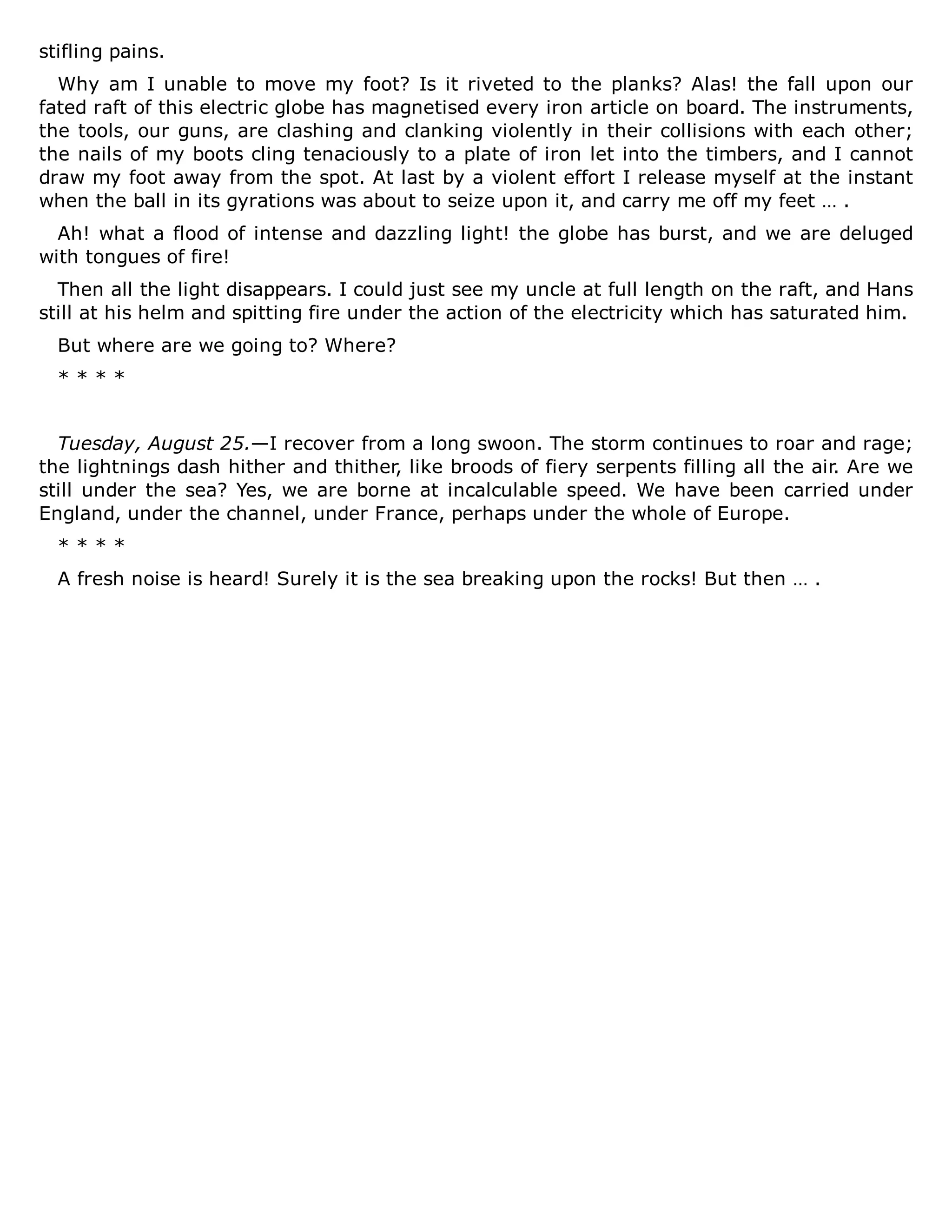 stifling pains.
Why am I unable to move my foot? Is it riveted to the planks? Alas! the fall upon our
fated raft of this electric globe has magnetised every iron article on board. The instruments,
the tools, our guns, are clashing and clanking violently in their collisions with each other;
the nails of my boots cling tenaciously to a plate of iron let into the timbers, and I cannot
draw my foot away from the spot. At last by a violent effort I release myself at the instant
when the ball in its gyrations was about to seize upon it, and carry me off my feet … .
Ah! what a flood of intense and dazzling light! the globe has burst, and we are deluged
with tongues of fire!
Then all the light disappears. I could just see my uncle at full length on the raft, and Hans
still at his helm and spitting fire under the action of the electricity which has saturated him.
But where are we going to? Where?
* * * *
Tuesday, August 25.—I recover from a long swoon. The storm continues to roar and rage;
the lightnings dash hither and thither, like broods of fiery serpents filling all the air. Are we
still under the sea? Yes, we are borne at incalculable speed. We have been carried under
England, under the channel, under France, perhaps under the whole of Europe.
* * * *
A fresh noise is heard! Surely it is the sea breaking upon the rocks! But then … .
 