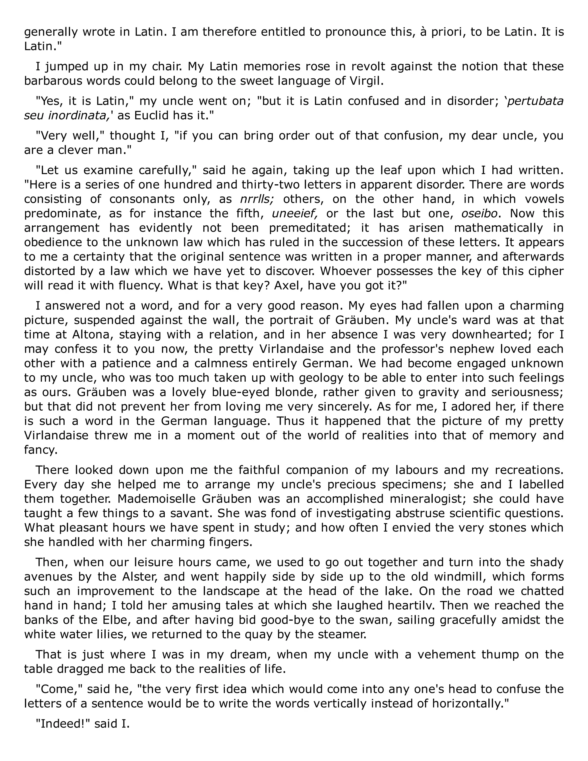 generally wrote in Latin. I am therefore entitled to pronounce this, à priori, to be Latin. It is
Latin."
I jumped up in my chair. My Latin memories rose in revolt against the notion that these
barbarous words could belong to the sweet language of Virgil.
"Yes, it is Latin," my uncle went on; "but it is Latin confused and in disorder; ‘pertubata
seu inordinata,' as Euclid has it."
"Very well," thought I, "if you can bring order out of that confusion, my dear uncle, you
are a clever man."
"Let us examine carefully," said he again, taking up the leaf upon which I had written.
"Here is a series of one hundred and thirty-two letters in apparent disorder. There are words
consisting of consonants only, as nrrlls; others, on the other hand, in which vowels
predominate, as for instance the fifth, uneeief, or the last but one, oseibo. Now this
arrangement has evidently not been premeditated; it has arisen mathematically in
obedience to the unknown law which has ruled in the succession of these letters. It appears
to me a certainty that the original sentence was written in a proper manner, and afterwards
distorted by a law which we have yet to discover. Whoever possesses the key of this cipher
will read it with fluency. What is that key? Axel, have you got it?"
I answered not a word, and for a very good reason. My eyes had fallen upon a charming
picture, suspended against the wall, the portrait of Gräuben. My uncle's ward was at that
time at Altona, staying with a relation, and in her absence I was very downhearted; for I
may confess it to you now, the pretty Virlandaise and the professor's nephew loved each
other with a patience and a calmness entirely German. We had become engaged unknown
to my uncle, who was too much taken up with geology to be able to enter into such feelings
as ours. Gräuben was a lovely blue-eyed blonde, rather given to gravity and seriousness;
but that did not prevent her from loving me very sincerely. As for me, I adored her, if there
is such a word in the German language. Thus it happened that the picture of my pretty
Virlandaise threw me in a moment out of the world of realities into that of memory and
fancy.
There looked down upon me the faithful companion of my labours and my recreations.
Every day she helped me to arrange my uncle's precious specimens; she and I labelled
them together. Mademoiselle Gräuben was an accomplished mineralogist; she could have
taught a few things to a savant. She was fond of investigating abstruse scientific questions.
What pleasant hours we have spent in study; and how often I envied the very stones which
she handled with her charming fingers.
Then, when our leisure hours came, we used to go out together and turn into the shady
avenues by the Alster, and went happily side by side up to the old windmill, which forms
such an improvement to the landscape at the head of the lake. On the road we chatted
hand in hand; I told her amusing tales at which she laughed heartilv. Then we reached the
banks of the Elbe, and after having bid good-bye to the swan, sailing gracefully amidst the
white water lilies, we returned to the quay by the steamer.
That is just where I was in my dream, when my uncle with a vehement thump on the
table dragged me back to the realities of life.
"Come," said he, "the very first idea which would come into any one's head to confuse the
letters of a sentence would be to write the words vertically instead of horizontally."
"Indeed!" said I.
 
