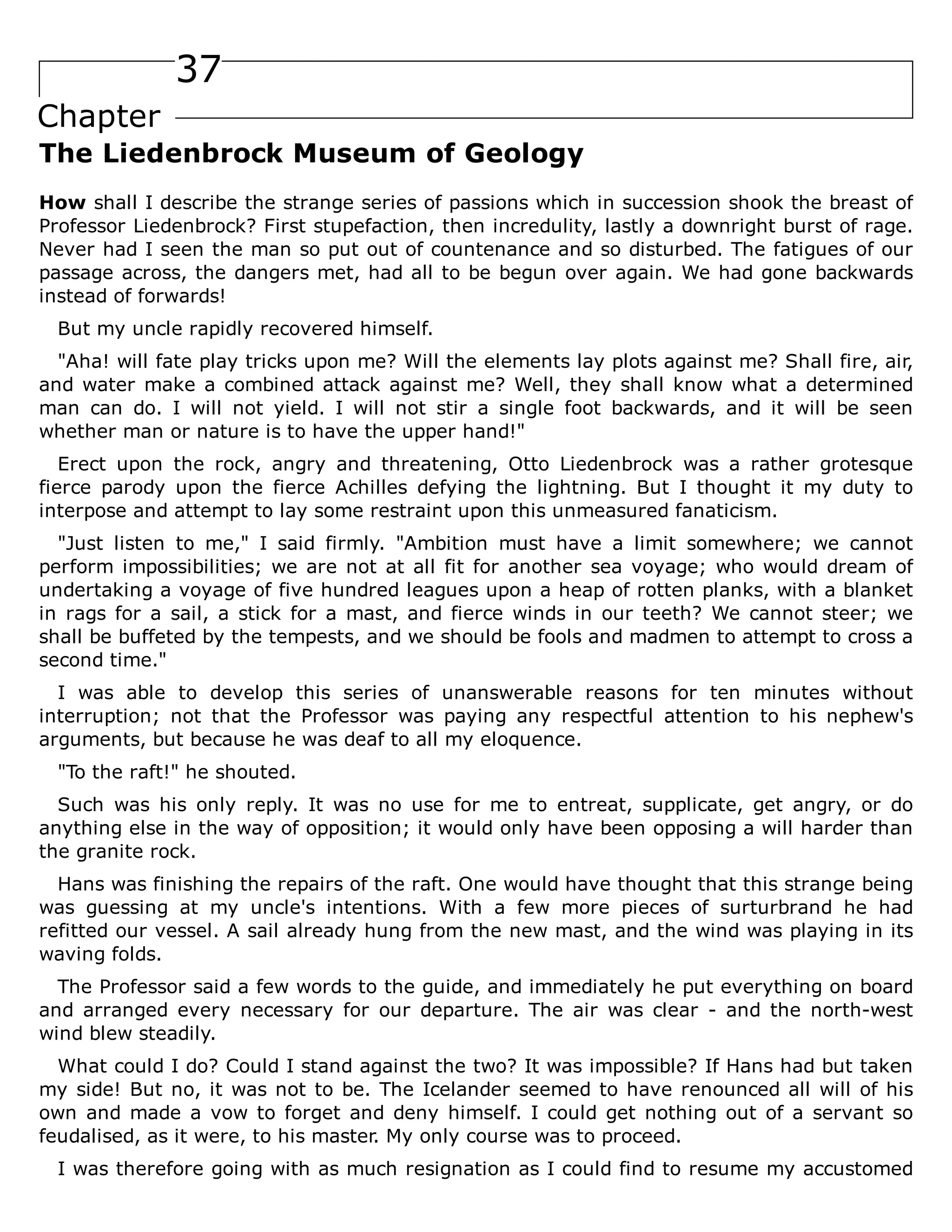 37
Chapter
The Liedenbrock Museum of Geology
How shall I describe the strange series of passions which in succession shook the breast of
Professor Liedenbrock? First stupefaction, then incredulity, lastly a downright burst of rage.
Never had I seen the man so put out of countenance and so disturbed. The fatigues of our
passage across, the dangers met, had all to be begun over again. We had gone backwards
instead of forwards!
But my uncle rapidly recovered himself.
"Aha! will fate play tricks upon me? Will the elements lay plots against me? Shall fire, air,
and water make a combined attack against me? Well, they shall know what a determined
man can do. I will not yield. I will not stir a single foot backwards, and it will be seen
whether man or nature is to have the upper hand!"
Erect upon the rock, angry and threatening, Otto Liedenbrock was a rather grotesque
fierce parody upon the fierce Achilles defying the lightning. But I thought it my duty to
interpose and attempt to lay some restraint upon this unmeasured fanaticism.
"Just listen to me," I said firmly. "Ambition must have a limit somewhere; we cannot
perform impossibilities; we are not at all fit for another sea voyage; who would dream of
undertaking a voyage of five hundred leagues upon a heap of rotten planks, with a blanket
in rags for a sail, a stick for a mast, and fierce winds in our teeth? We cannot steer; we
shall be buffeted by the tempests, and we should be fools and madmen to attempt to cross a
second time."
I was able to develop this series of unanswerable reasons for ten minutes without
interruption; not that the Professor was paying any respectful attention to his nephew's
arguments, but because he was deaf to all my eloquence.
"To the raft!" he shouted.
Such was his only reply. It was no use for me to entreat, supplicate, get angry, or do
anything else in the way of opposition; it would only have been opposing a will harder than
the granite rock.
Hans was finishing the repairs of the raft. One would have thought that this strange being
was guessing at my uncle's intentions. With a few more pieces of surturbrand he had
refitted our vessel. A sail already hung from the new mast, and the wind was playing in its
waving folds.
The Professor said a few words to the guide, and immediately he put everything on board
and arranged every necessary for our departure. The air was clear - and the north-west
wind blew steadily.
What could I do? Could I stand against the two? It was impossible? If Hans had but taken
my side! But no, it was not to be. The Icelander seemed to have renounced all will of his
own and made a vow to forget and deny himself. I could get nothing out of a servant so
feudalised, as it were, to his master. My only course was to proceed.
I was therefore going with as much resignation as I could find to resume my accustomed
 
