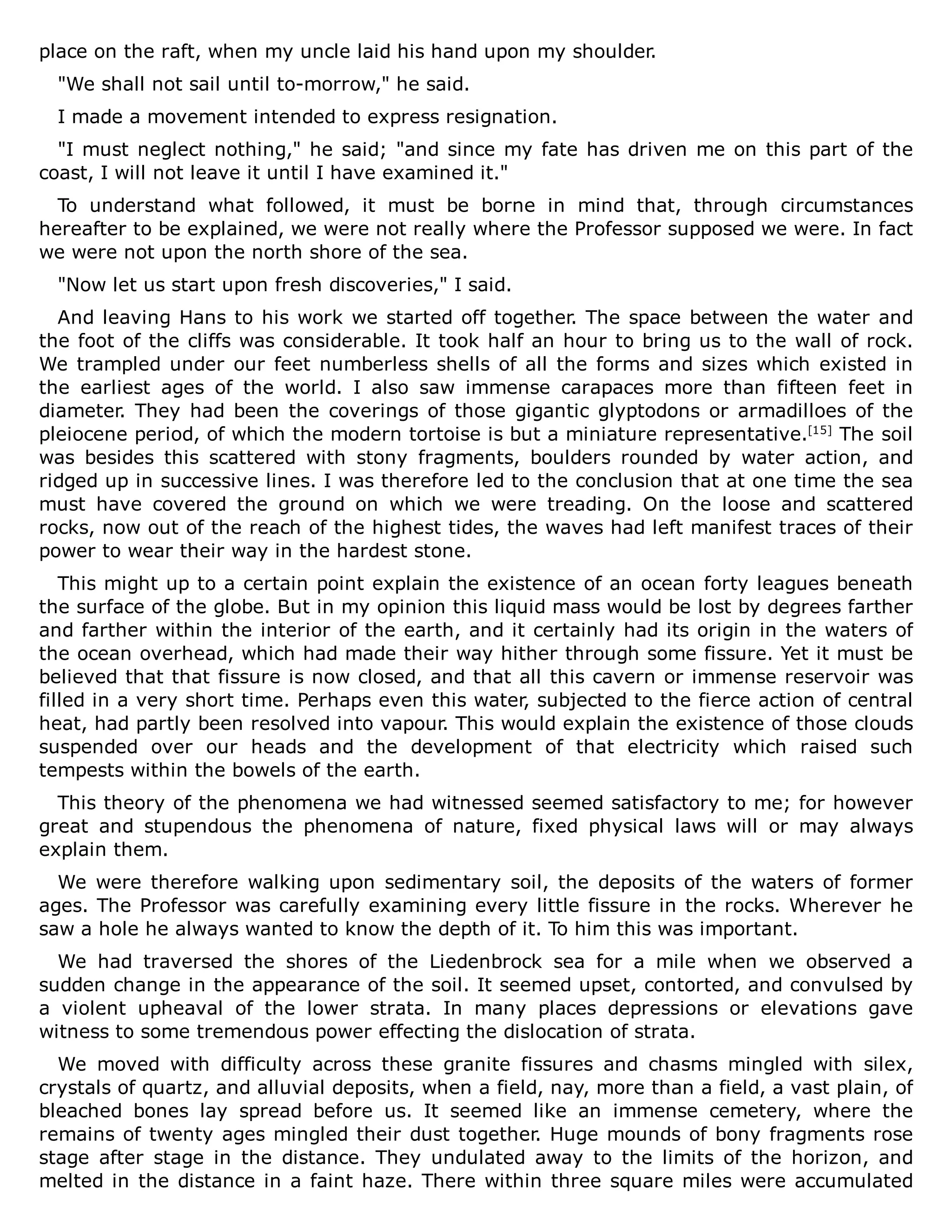 place on the raft, when my uncle laid his hand upon my shoulder.
"We shall not sail until to-morrow," he said.
I made a movement intended to express resignation.
"I must neglect nothing," he said; "and since my fate has driven me on this part of the
coast, I will not leave it until I have examined it."
To understand what followed, it must be borne in mind that, through circumstances
hereafter to be explained, we were not really where the Professor supposed we were. In fact
we were not upon the north shore of the sea.
"Now let us start upon fresh discoveries," I said.
And leaving Hans to his work we started off together. The space between the water and
the foot of the cliffs was considerable. It took half an hour to bring us to the wall of rock.
We trampled under our feet numberless shells of all the forms and sizes which existed in
the earliest ages of the world. I also saw immense carapaces more than fifteen feet in
diameter. They had been the coverings of those gigantic glyptodons or armadilloes of the
pleiocene period, of which the modern tortoise is but a miniature representative.[15]
The soil
was besides this scattered with stony fragments, boulders rounded by water action, and
ridged up in successive lines. I was therefore led to the conclusion that at one time the sea
must have covered the ground on which we were treading. On the loose and scattered
rocks, now out of the reach of the highest tides, the waves had left manifest traces of their
power to wear their way in the hardest stone.
This might up to a certain point explain the existence of an ocean forty leagues beneath
the surface of the globe. But in my opinion this liquid mass would be lost by degrees farther
and farther within the interior of the earth, and it certainly had its origin in the waters of
the ocean overhead, which had made their way hither through some fissure. Yet it must be
believed that that fissure is now closed, and that all this cavern or immense reservoir was
filled in a very short time. Perhaps even this water, subjected to the fierce action of central
heat, had partly been resolved into vapour. This would explain the existence of those clouds
suspended over our heads and the development of that electricity which raised such
tempests within the bowels of the earth.
This theory of the phenomena we had witnessed seemed satisfactory to me; for however
great and stupendous the phenomena of nature, fixed physical laws will or may always
explain them.
We were therefore walking upon sedimentary soil, the deposits of the waters of former
ages. The Professor was carefully examining every little fissure in the rocks. Wherever he
saw a hole he always wanted to know the depth of it. To him this was important.
We had traversed the shores of the Liedenbrock sea for a mile when we observed a
sudden change in the appearance of the soil. It seemed upset, contorted, and convulsed by
a violent upheaval of the lower strata. In many places depressions or elevations gave
witness to some tremendous power effecting the dislocation of strata.
We moved with difficulty across these granite fissures and chasms mingled with silex,
crystals of quartz, and alluvial deposits, when a field, nay, more than a field, a vast plain, of
bleached bones lay spread before us. It seemed like an immense cemetery, where the
remains of twenty ages mingled their dust together. Huge mounds of bony fragments rose
stage after stage in the distance. They undulated away to the limits of the horizon, and
melted in the distance in a faint haze. There within three square miles were accumulated
 