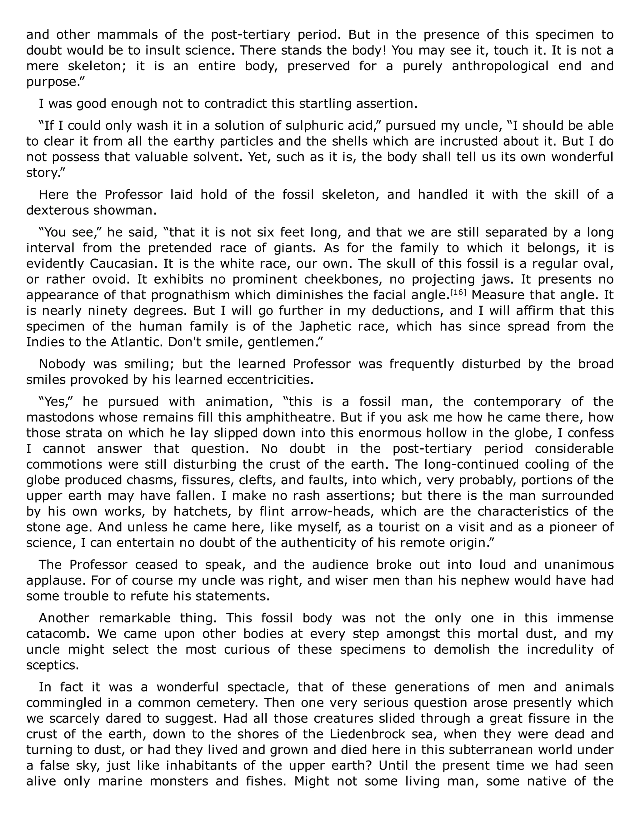 and other mammals of the post-tertiary period. But in the presence of this specimen to
doubt would be to insult science. There stands the body! You may see it, touch it. It is not a
mere skeleton; it is an entire body, preserved for a purely anthropological end and
purpose.”
I was good enough not to contradict this startling assertion.
“If I could only wash it in a solution of sulphuric acid,” pursued my uncle, “I should be able
to clear it from all the earthy particles and the shells which are incrusted about it. But I do
not possess that valuable solvent. Yet, such as it is, the body shall tell us its own wonderful
story.”
Here the Professor laid hold of the fossil skeleton, and handled it with the skill of a
dexterous showman.
“You see,” he said, “that it is not six feet long, and that we are still separated by a long
interval from the pretended race of giants. As for the family to which it belongs, it is
evidently Caucasian. It is the white race, our own. The skull of this fossil is a regular oval,
or rather ovoid. It exhibits no prominent cheekbones, no projecting jaws. It presents no
appearance of that prognathism which diminishes the facial angle.[16]
Measure that angle. It
is nearly ninety degrees. But I will go further in my deductions, and I will affirm that this
specimen of the human family is of the Japhetic race, which has since spread from the
Indies to the Atlantic. Don't smile, gentlemen.”
Nobody was smiling; but the learned Professor was frequently disturbed by the broad
smiles provoked by his learned eccentricities.
“Yes,” he pursued with animation, “this is a fossil man, the contemporary of the
mastodons whose remains fill this amphitheatre. But if you ask me how he came there, how
those strata on which he lay slipped down into this enormous hollow in the globe, I confess
I cannot answer that question. No doubt in the post-tertiary period considerable
commotions were still disturbing the crust of the earth. The long-continued cooling of the
globe produced chasms, fissures, clefts, and faults, into which, very probably, portions of the
upper earth may have fallen. I make no rash assertions; but there is the man surrounded
by his own works, by hatchets, by flint arrow-heads, which are the characteristics of the
stone age. And unless he came here, like myself, as a tourist on a visit and as a pioneer of
science, I can entertain no doubt of the authenticity of his remote origin.”
The Professor ceased to speak, and the audience broke out into loud and unanimous
applause. For of course my uncle was right, and wiser men than his nephew would have had
some trouble to refute his statements.
Another remarkable thing. This fossil body was not the only one in this immense
catacomb. We came upon other bodies at every step amongst this mortal dust, and my
uncle might select the most curious of these specimens to demolish the incredulity of
sceptics.
In fact it was a wonderful spectacle, that of these generations of men and animals
commingled in a common cemetery. Then one very serious question arose presently which
we scarcely dared to suggest. Had all those creatures slided through a great fissure in the
crust of the earth, down to the shores of the Liedenbrock sea, when they were dead and
turning to dust, or had they lived and grown and died here in this subterranean world under
a false sky, just like inhabitants of the upper earth? Until the present time we had seen
alive only marine monsters and fishes. Might not some living man, some native of the
 
