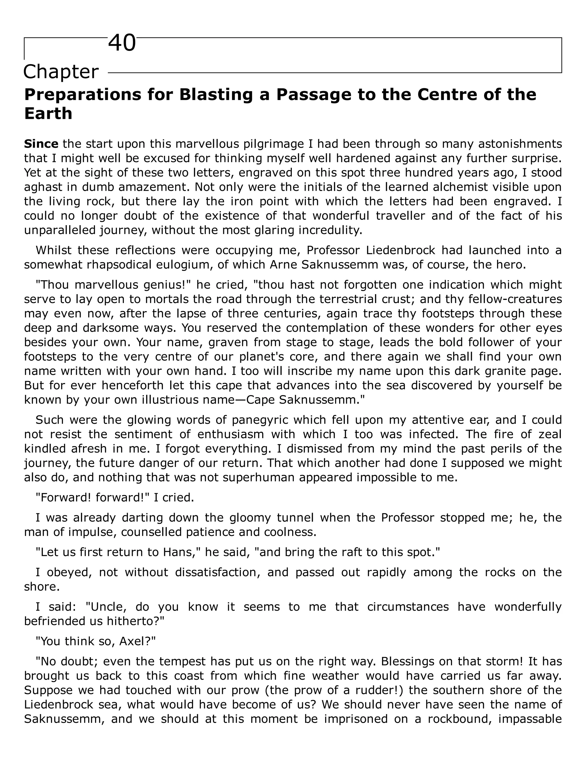 40
Chapter
Preparations for Blasting a Passage to the Centre of the
Earth
Since the start upon this marvellous pilgrimage I had been through so many astonishments
that I might well be excused for thinking myself well hardened against any further surprise.
Yet at the sight of these two letters, engraved on this spot three hundred years ago, I stood
aghast in dumb amazement. Not only were the initials of the learned alchemist visible upon
the living rock, but there lay the iron point with which the letters had been engraved. I
could no longer doubt of the existence of that wonderful traveller and of the fact of his
unparalleled journey, without the most glaring incredulity.
Whilst these reflections were occupying me, Professor Liedenbrock had launched into a
somewhat rhapsodical eulogium, of which Arne Saknussemm was, of course, the hero.
"Thou marvellous genius!" he cried, "thou hast not forgotten one indication which might
serve to lay open to mortals the road through the terrestrial crust; and thy fellow-creatures
may even now, after the lapse of three centuries, again trace thy footsteps through these
deep and darksome ways. You reserved the contemplation of these wonders for other eyes
besides your own. Your name, graven from stage to stage, leads the bold follower of your
footsteps to the very centre of our planet's core, and there again we shall find your own
name written with your own hand. I too will inscribe my name upon this dark granite page.
But for ever henceforth let this cape that advances into the sea discovered by yourself be
known by your own illustrious name—Cape Saknussemm."
Such were the glowing words of panegyric which fell upon my attentive ear, and I could
not resist the sentiment of enthusiasm with which I too was infected. The fire of zeal
kindled afresh in me. I forgot everything. I dismissed from my mind the past perils of the
journey, the future danger of our return. That which another had done I supposed we might
also do, and nothing that was not superhuman appeared impossible to me.
"Forward! forward!" I cried.
I was already darting down the gloomy tunnel when the Professor stopped me; he, the
man of impulse, counselled patience and coolness.
"Let us first return to Hans," he said, "and bring the raft to this spot."
I obeyed, not without dissatisfaction, and passed out rapidly among the rocks on the
shore.
I said: "Uncle, do you know it seems to me that circumstances have wonderfully
befriended us hitherto?"
"You think so, Axel?"
"No doubt; even the tempest has put us on the right way. Blessings on that storm! It has
brought us back to this coast from which fine weather would have carried us far away.
Suppose we had touched with our prow (the prow of a rudder!) the southern shore of the
Liedenbrock sea, what would have become of us? We should never have seen the name of
Saknussemm, and we should at this moment be imprisoned on a rockbound, impassable
 