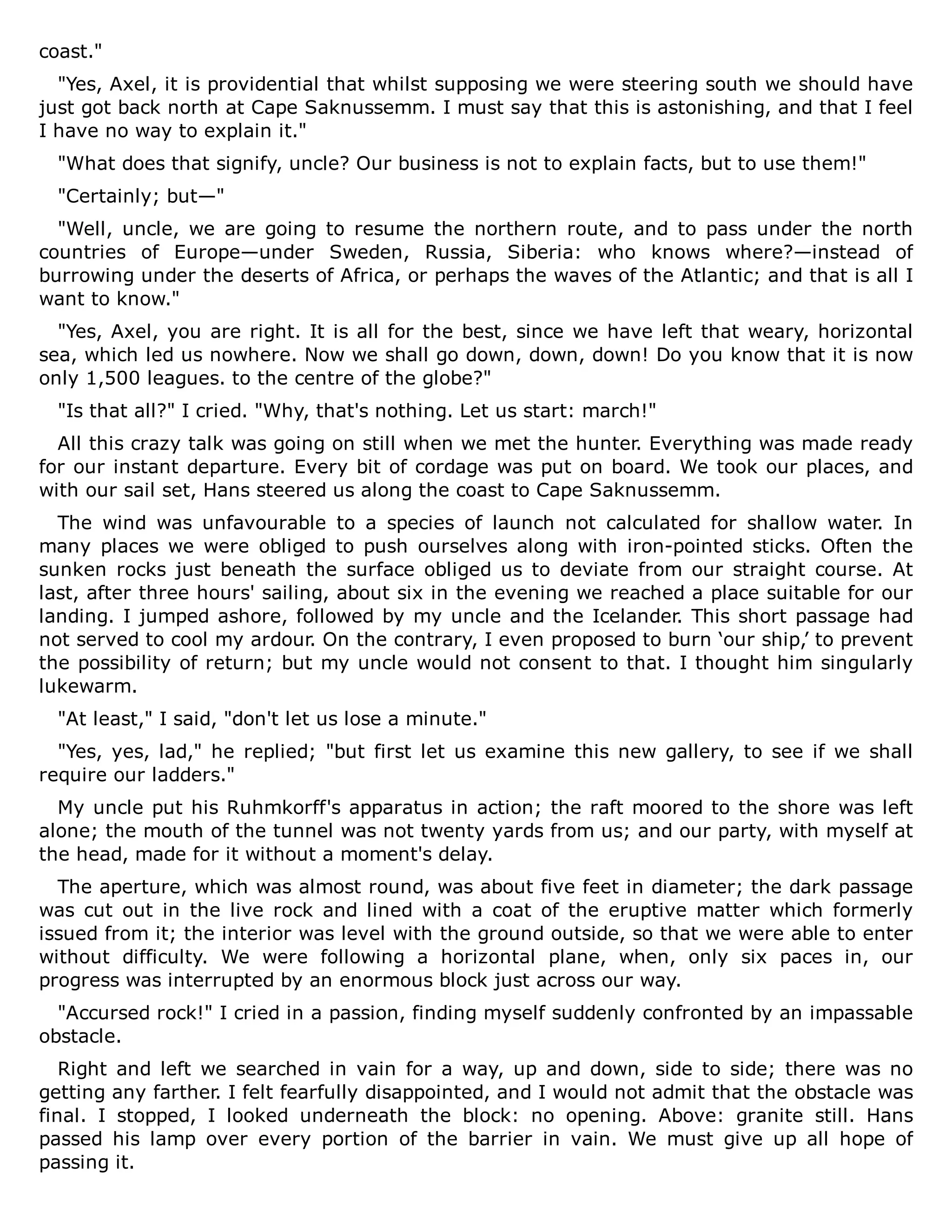 coast."
"Yes, Axel, it is providential that whilst supposing we were steering south we should have
just got back north at Cape Saknussemm. I must say that this is astonishing, and that I feel
I have no way to explain it."
"What does that signify, uncle? Our business is not to explain facts, but to use them!"
"Certainly; but—"
"Well, uncle, we are going to resume the northern route, and to pass under the north
countries of Europe—under Sweden, Russia, Siberia: who knows where?—instead of
burrowing under the deserts of Africa, or perhaps the waves of the Atlantic; and that is all I
want to know."
"Yes, Axel, you are right. It is all for the best, since we have left that weary, horizontal
sea, which led us nowhere. Now we shall go down, down, down! Do you know that it is now
only 1,500 leagues. to the centre of the globe?"
"Is that all?" I cried. "Why, that's nothing. Let us start: march!"
All this crazy talk was going on still when we met the hunter. Everything was made ready
for our instant departure. Every bit of cordage was put on board. We took our places, and
with our sail set, Hans steered us along the coast to Cape Saknussemm.
The wind was unfavourable to a species of launch not calculated for shallow water. In
many places we were obliged to push ourselves along with iron-pointed sticks. Often the
sunken rocks just beneath the surface obliged us to deviate from our straight course. At
last, after three hours' sailing, about six in the evening we reached a place suitable for our
landing. I jumped ashore, followed by my uncle and the Icelander. This short passage had
not served to cool my ardour. On the contrary, I even proposed to burn ‘our ship,’ to prevent
the possibility of return; but my uncle would not consent to that. I thought him singularly
lukewarm.
"At least," I said, "don't let us lose a minute."
"Yes, yes, lad," he replied; "but first let us examine this new gallery, to see if we shall
require our ladders."
My uncle put his Ruhmkorff's apparatus in action; the raft moored to the shore was left
alone; the mouth of the tunnel was not twenty yards from us; and our party, with myself at
the head, made for it without a moment's delay.
The aperture, which was almost round, was about five feet in diameter; the dark passage
was cut out in the live rock and lined with a coat of the eruptive matter which formerly
issued from it; the interior was level with the ground outside, so that we were able to enter
without difficulty. We were following a horizontal plane, when, only six paces in, our
progress was interrupted by an enormous block just across our way.
"Accursed rock!" I cried in a passion, finding myself suddenly confronted by an impassable
obstacle.
Right and left we searched in vain for a way, up and down, side to side; there was no
getting any farther. I felt fearfully disappointed, and I would not admit that the obstacle was
final. I stopped, I looked underneath the block: no opening. Above: granite still. Hans
passed his lamp over every portion of the barrier in vain. We must give up all hope of
passing it.
 