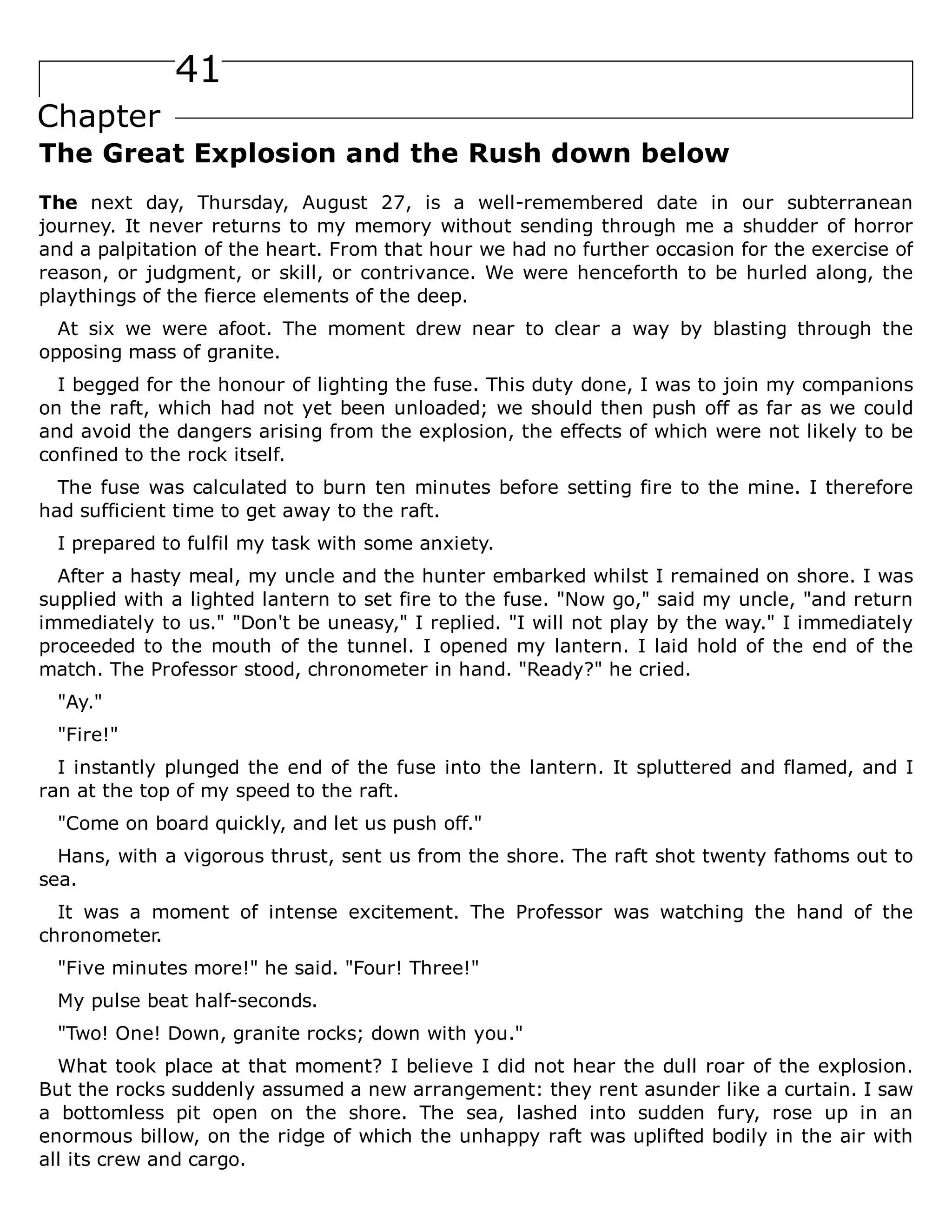 41
Chapter
The Great Explosion and the Rush down below
The next day, Thursday, August 27, is a well-remembered date in our subterranean
journey. It never returns to my memory without sending through me a shudder of horror
and a palpitation of the heart. From that hour we had no further occasion for the exercise of
reason, or judgment, or skill, or contrivance. We were henceforth to be hurled along, the
playthings of the fierce elements of the deep.
At six we were afoot. The moment drew near to clear a way by blasting through the
opposing mass of granite.
I begged for the honour of lighting the fuse. This duty done, I was to join my companions
on the raft, which had not yet been unloaded; we should then push off as far as we could
and avoid the dangers arising from the explosion, the effects of which were not likely to be
confined to the rock itself.
The fuse was calculated to burn ten minutes before setting fire to the mine. I therefore
had sufficient time to get away to the raft.
I prepared to fulfil my task with some anxiety.
After a hasty meal, my uncle and the hunter embarked whilst I remained on shore. I was
supplied with a lighted lantern to set fire to the fuse. "Now go," said my uncle, "and return
immediately to us." "Don't be uneasy," I replied. "I will not play by the way." I immediately
proceeded to the mouth of the tunnel. I opened my lantern. I laid hold of the end of the
match. The Professor stood, chronometer in hand. "Ready?" he cried.
"Ay."
"Fire!"
I instantly plunged the end of the fuse into the lantern. It spluttered and flamed, and I
ran at the top of my speed to the raft.
"Come on board quickly, and let us push off."
Hans, with a vigorous thrust, sent us from the shore. The raft shot twenty fathoms out to
sea.
It was a moment of intense excitement. The Professor was watching the hand of the
chronometer.
"Five minutes more!" he said. "Four! Three!"
My pulse beat half-seconds.
"Two! One! Down, granite rocks; down with you."
What took place at that moment? I believe I did not hear the dull roar of the explosion.
But the rocks suddenly assumed a new arrangement: they rent asunder like a curtain. I saw
a bottomless pit open on the shore. The sea, lashed into sudden fury, rose up in an
enormous billow, on the ridge of which the unhappy raft was uplifted bodily in the air with
all its crew and cargo.
 