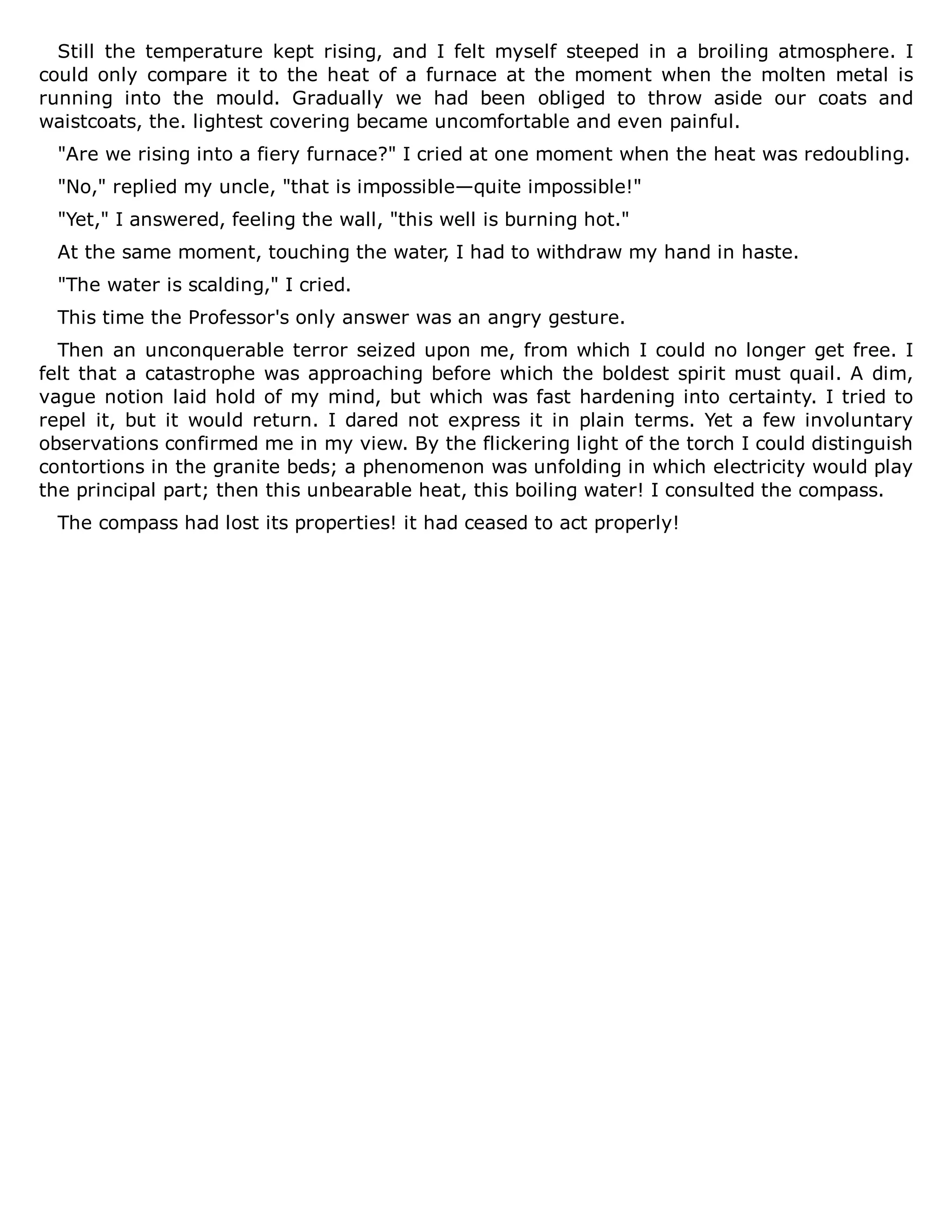 Still the temperature kept rising, and I felt myself steeped in a broiling atmosphere. I
could only compare it to the heat of a furnace at the moment when the molten metal is
running into the mould. Gradually we had been obliged to throw aside our coats and
waistcoats, the. lightest covering became uncomfortable and even painful.
"Are we rising into a fiery furnace?" I cried at one moment when the heat was redoubling.
"No," replied my uncle, "that is impossible—quite impossible!"
"Yet," I answered, feeling the wall, "this well is burning hot."
At the same moment, touching the water, I had to withdraw my hand in haste.
"The water is scalding," I cried.
This time the Professor's only answer was an angry gesture.
Then an unconquerable terror seized upon me, from which I could no longer get free. I
felt that a catastrophe was approaching before which the boldest spirit must quail. A dim,
vague notion laid hold of my mind, but which was fast hardening into certainty. I tried to
repel it, but it would return. I dared not express it in plain terms. Yet a few involuntary
observations confirmed me in my view. By the flickering light of the torch I could distinguish
contortions in the granite beds; a phenomenon was unfolding in which electricity would play
the principal part; then this unbearable heat, this boiling water! I consulted the compass.
The compass had lost its properties! it had ceased to act properly!
 