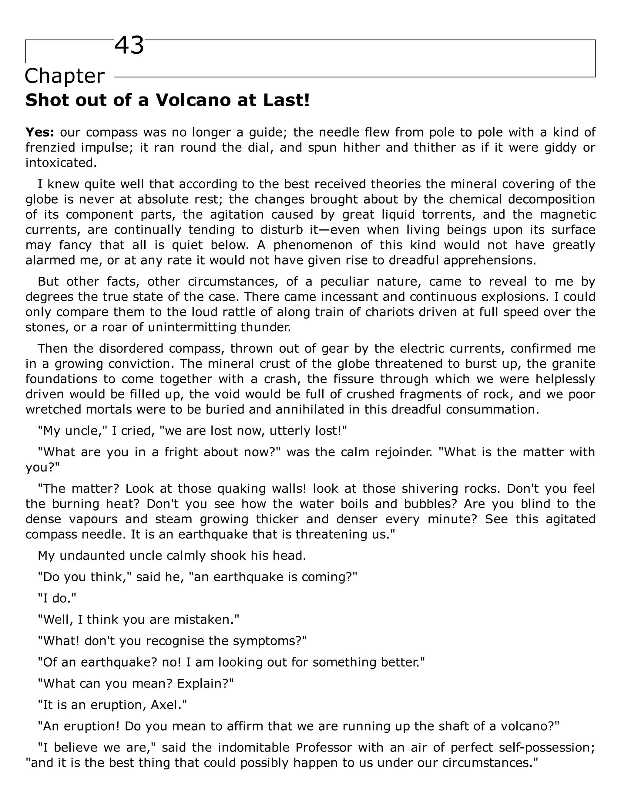43
Chapter
Shot out of a Volcano at Last!
Yes: our compass was no longer a guide; the needle flew from pole to pole with a kind of
frenzied impulse; it ran round the dial, and spun hither and thither as if it were giddy or
intoxicated.
I knew quite well that according to the best received theories the mineral covering of the
globe is never at absolute rest; the changes brought about by the chemical decomposition
of its component parts, the agitation caused by great liquid torrents, and the magnetic
currents, are continually tending to disturb it—even when living beings upon its surface
may fancy that all is quiet below. A phenomenon of this kind would not have greatly
alarmed me, or at any rate it would not have given rise to dreadful apprehensions.
But other facts, other circumstances, of a peculiar nature, came to reveal to me by
degrees the true state of the case. There came incessant and continuous explosions. I could
only compare them to the loud rattle of along train of chariots driven at full speed over the
stones, or a roar of unintermitting thunder.
Then the disordered compass, thrown out of gear by the electric currents, confirmed me
in a growing conviction. The mineral crust of the globe threatened to burst up, the granite
foundations to come together with a crash, the fissure through which we were helplessly
driven would be filled up, the void would be full of crushed fragments of rock, and we poor
wretched mortals were to be buried and annihilated in this dreadful consummation.
"My uncle," I cried, "we are lost now, utterly lost!"
"What are you in a fright about now?" was the calm rejoinder. "What is the matter with
you?"
"The matter? Look at those quaking walls! look at those shivering rocks. Don't you feel
the burning heat? Don't you see how the water boils and bubbles? Are you blind to the
dense vapours and steam growing thicker and denser every minute? See this agitated
compass needle. It is an earthquake that is threatening us."
My undaunted uncle calmly shook his head.
"Do you think," said he, "an earthquake is coming?"
"I do."
"Well, I think you are mistaken."
"What! don't you recognise the symptoms?"
"Of an earthquake? no! I am looking out for something better."
"What can you mean? Explain?"
"It is an eruption, Axel."
"An eruption! Do you mean to affirm that we are running up the shaft of a volcano?"
"I believe we are," said the indomitable Professor with an air of perfect self-possession;
"and it is the best thing that could possibly happen to us under our circumstances."
 