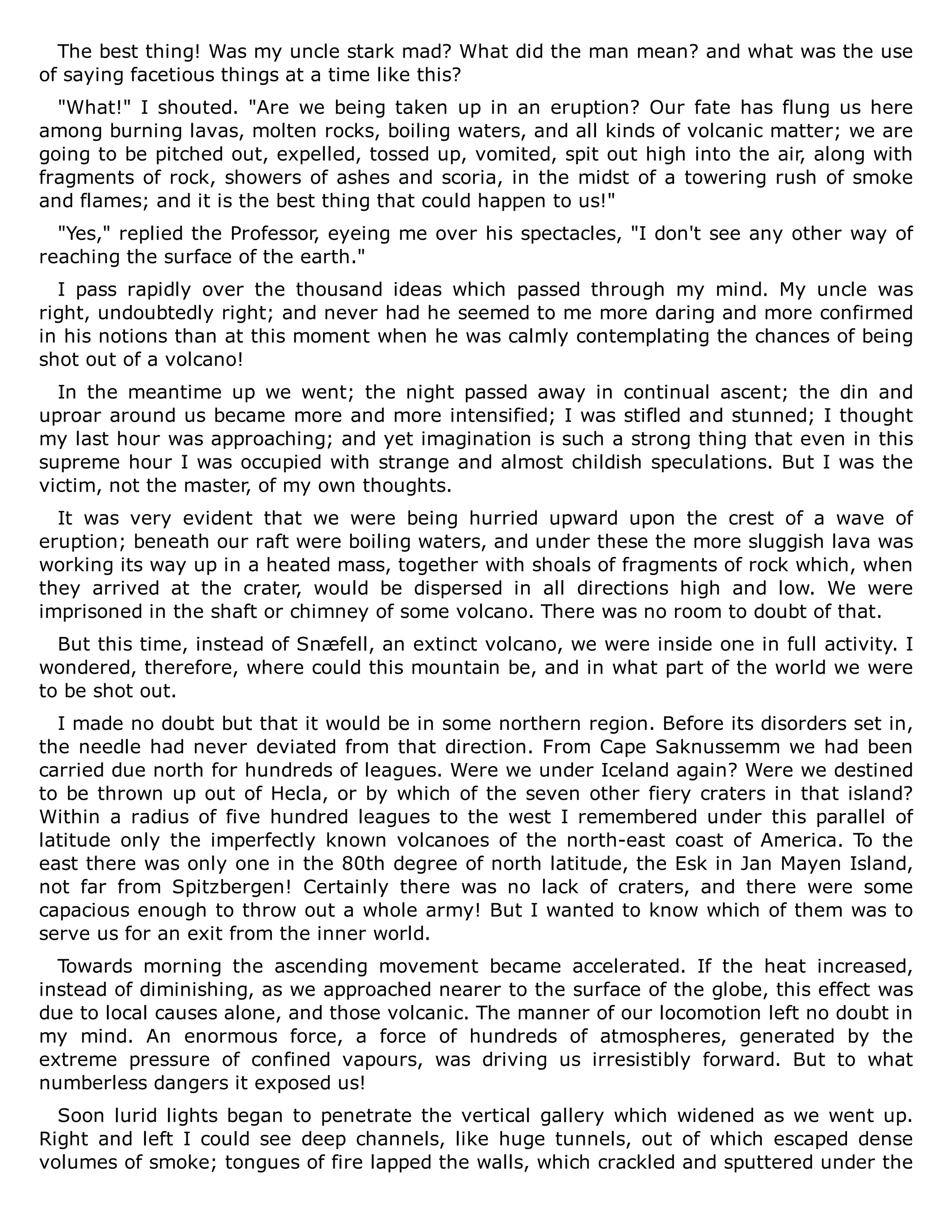 The best thing! Was my uncle stark mad? What did the man mean? and what was the use
of saying facetious things at a time like this?
"What!" I shouted. "Are we being taken up in an eruption? Our fate has flung us here
among burning lavas, molten rocks, boiling waters, and all kinds of volcanic matter; we are
going to be pitched out, expelled, tossed up, vomited, spit out high into the air, along with
fragments of rock, showers of ashes and scoria, in the midst of a towering rush of smoke
and flames; and it is the best thing that could happen to us!"
"Yes," replied the Professor, eyeing me over his spectacles, "I don't see any other way of
reaching the surface of the earth."
I pass rapidly over the thousand ideas which passed through my mind. My uncle was
right, undoubtedly right; and never had he seemed to me more daring and more confirmed
in his notions than at this moment when he was calmly contemplating the chances of being
shot out of a volcano!
In the meantime up we went; the night passed away in continual ascent; the din and
uproar around us became more and more intensified; I was stifled and stunned; I thought
my last hour was approaching; and yet imagination is such a strong thing that even in this
supreme hour I was occupied with strange and almost childish speculations. But I was the
victim, not the master, of my own thoughts.
It was very evident that we were being hurried upward upon the crest of a wave of
eruption; beneath our raft were boiling waters, and under these the more sluggish lava was
working its way up in a heated mass, together with shoals of fragments of rock which, when
they arrived at the crater, would be dispersed in all directions high and low. We were
imprisoned in the shaft or chimney of some volcano. There was no room to doubt of that.
But this time, instead of Snæfell, an extinct volcano, we were inside one in full activity. I
wondered, therefore, where could this mountain be, and in what part of the world we were
to be shot out.
I made no doubt but that it would be in some northern region. Before its disorders set in,
the needle had never deviated from that direction. From Cape Saknussemm we had been
carried due north for hundreds of leagues. Were we under Iceland again? Were we destined
to be thrown up out of Hecla, or by which of the seven other fiery craters in that island?
Within a radius of five hundred leagues to the west I remembered under this parallel of
latitude only the imperfectly known volcanoes of the north-east coast of America. To the
east there was only one in the 80th degree of north latitude, the Esk in Jan Mayen Island,
not far from Spitzbergen! Certainly there was no lack of craters, and there were some
capacious enough to throw out a whole army! But I wanted to know which of them was to
serve us for an exit from the inner world.
Towards morning the ascending movement became accelerated. If the heat increased,
instead of diminishing, as we approached nearer to the surface of the globe, this effect was
due to local causes alone, and those volcanic. The manner of our locomotion left no doubt in
my mind. An enormous force, a force of hundreds of atmospheres, generated by the
extreme pressure of confined vapours, was driving us irresistibly forward. But to what
numberless dangers it exposed us!
Soon lurid lights began to penetrate the vertical gallery which widened as we went up.
Right and left I could see deep channels, like huge tunnels, out of which escaped dense
volumes of smoke; tongues of fire lapped the walls, which crackled and sputtered under the
 