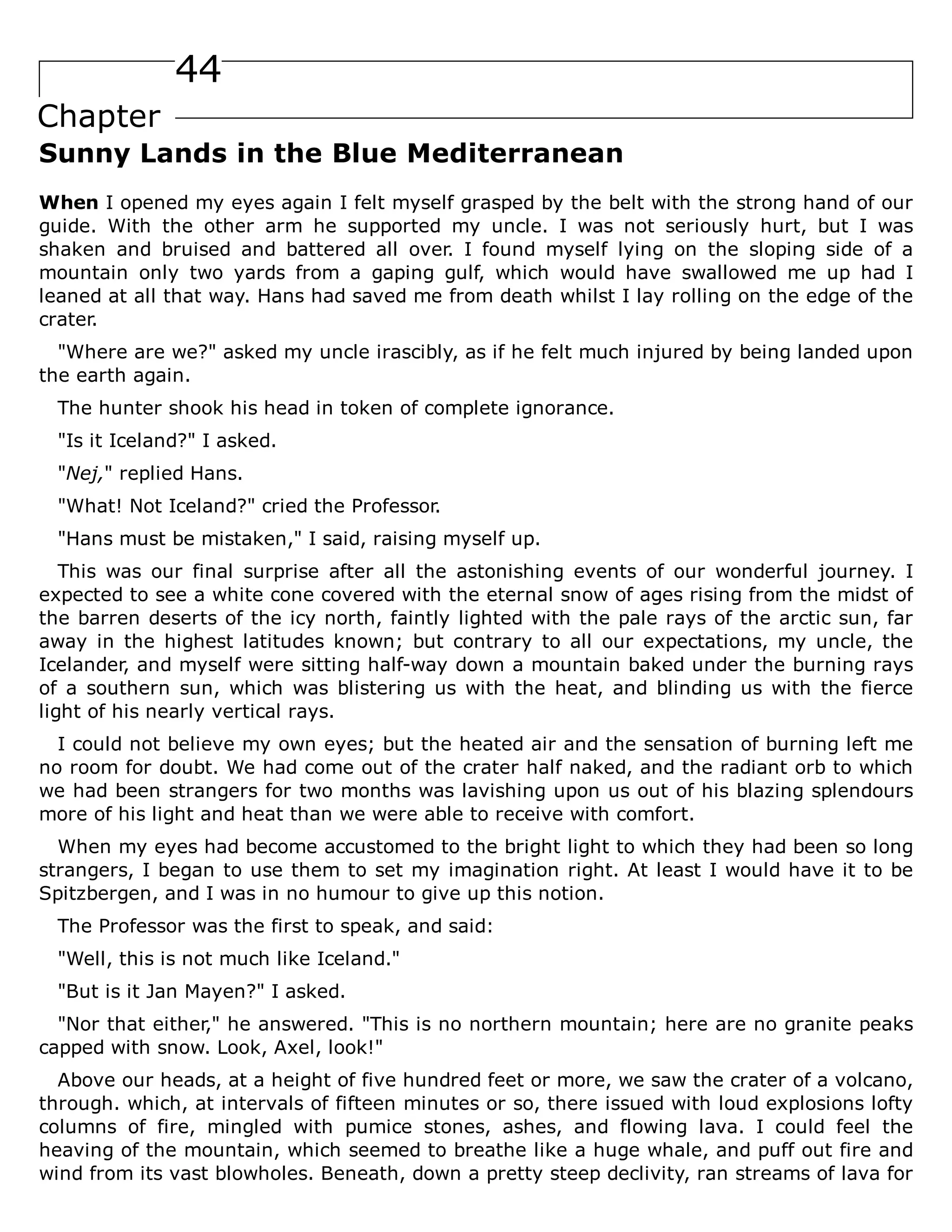 44
Chapter
Sunny Lands in the Blue Mediterranean
When I opened my eyes again I felt myself grasped by the belt with the strong hand of our
guide. With the other arm he supported my uncle. I was not seriously hurt, but I was
shaken and bruised and battered all over. I found myself lying on the sloping side of a
mountain only two yards from a gaping gulf, which would have swallowed me up had I
leaned at all that way. Hans had saved me from death whilst I lay rolling on the edge of the
crater.
"Where are we?" asked my uncle irascibly, as if he felt much injured by being landed upon
the earth again.
The hunter shook his head in token of complete ignorance.
"Is it Iceland?" I asked.
"Nej," replied Hans.
"What! Not Iceland?" cried the Professor.
"Hans must be mistaken," I said, raising myself up.
This was our final surprise after all the astonishing events of our wonderful journey. I
expected to see a white cone covered with the eternal snow of ages rising from the midst of
the barren deserts of the icy north, faintly lighted with the pale rays of the arctic sun, far
away in the highest latitudes known; but contrary to all our expectations, my uncle, the
Icelander, and myself were sitting half-way down a mountain baked under the burning rays
of a southern sun, which was blistering us with the heat, and blinding us with the fierce
light of his nearly vertical rays.
I could not believe my own eyes; but the heated air and the sensation of burning left me
no room for doubt. We had come out of the crater half naked, and the radiant orb to which
we had been strangers for two months was lavishing upon us out of his blazing splendours
more of his light and heat than we were able to receive with comfort.
When my eyes had become accustomed to the bright light to which they had been so long
strangers, I began to use them to set my imagination right. At least I would have it to be
Spitzbergen, and I was in no humour to give up this notion.
The Professor was the first to speak, and said:
"Well, this is not much like Iceland."
"But is it Jan Mayen?" I asked.
"Nor that either," he answered. "This is no northern mountain; here are no granite peaks
capped with snow. Look, Axel, look!"
Above our heads, at a height of five hundred feet or more, we saw the crater of a volcano,
through. which, at intervals of fifteen minutes or so, there issued with loud explosions lofty
columns of fire, mingled with pumice stones, ashes, and flowing lava. I could feel the
heaving of the mountain, which seemed to breathe like a huge whale, and puff out fire and
wind from its vast blowholes. Beneath, down a pretty steep declivity, ran streams of lava for
 