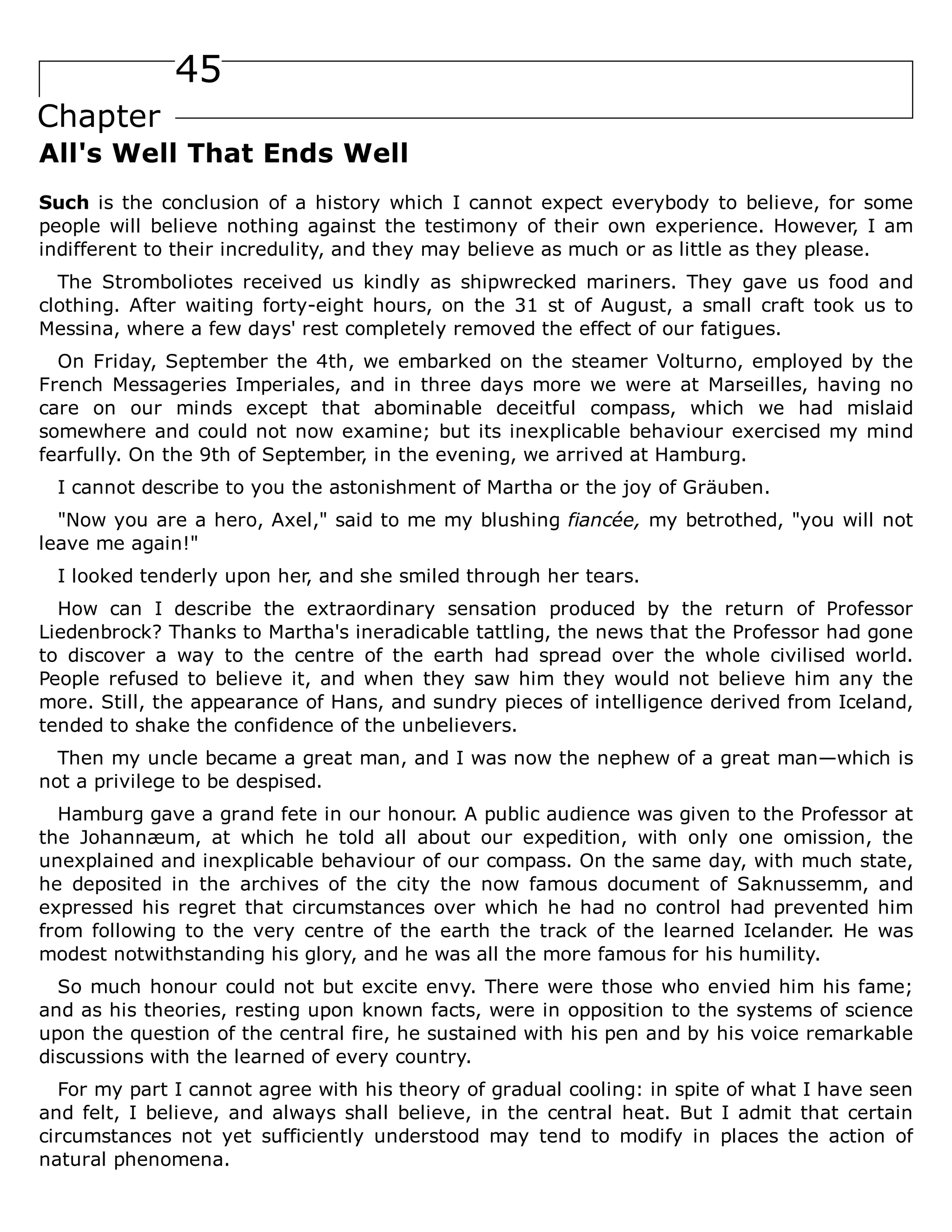 45
Chapter
All's Well That Ends Well
Such is the conclusion of a history which I cannot expect everybody to believe, for some
people will believe nothing against the testimony of their own experience. However, I am
indifferent to their incredulity, and they may believe as much or as little as they please.
The Stromboliotes received us kindly as shipwrecked mariners. They gave us food and
clothing. After waiting forty-eight hours, on the 31 st of August, a small craft took us to
Messina, where a few days' rest completely removed the effect of our fatigues.
On Friday, September the 4th, we embarked on the steamer Volturno, employed by the
French Messageries Imperiales, and in three days more we were at Marseilles, having no
care on our minds except that abominable deceitful compass, which we had mislaid
somewhere and could not now examine; but its inexplicable behaviour exercised my mind
fearfully. On the 9th of September, in the evening, we arrived at Hamburg.
I cannot describe to you the astonishment of Martha or the joy of Gräuben.
"Now you are a hero, Axel," said to me my blushing fiancée, my betrothed, "you will not
leave me again!"
I looked tenderly upon her, and she smiled through her tears.
How can I describe the extraordinary sensation produced by the return of Professor
Liedenbrock? Thanks to Martha's ineradicable tattling, the news that the Professor had gone
to discover a way to the centre of the earth had spread over the whole civilised world.
People refused to believe it, and when they saw him they would not believe him any the
more. Still, the appearance of Hans, and sundry pieces of intelligence derived from Iceland,
tended to shake the confidence of the unbelievers.
Then my uncle became a great man, and I was now the nephew of a great man—which is
not a privilege to be despised.
Hamburg gave a grand fete in our honour. A public audience was given to the Professor at
the Johannæum, at which he told all about our expedition, with only one omission, the
unexplained and inexplicable behaviour of our compass. On the same day, with much state,
he deposited in the archives of the city the now famous document of Saknussemm, and
expressed his regret that circumstances over which he had no control had prevented him
from following to the very centre of the earth the track of the learned Icelander. He was
modest notwithstanding his glory, and he was all the more famous for his humility.
So much honour could not but excite envy. There were those who envied him his fame;
and as his theories, resting upon known facts, were in opposition to the systems of science
upon the question of the central fire, he sustained with his pen and by his voice remarkable
discussions with the learned of every country.
For my part I cannot agree with his theory of gradual cooling: in spite of what I have seen
and felt, I believe, and always shall believe, in the central heat. But I admit that certain
circumstances not yet sufficiently understood may tend to modify in places the action of
natural phenomena.
 