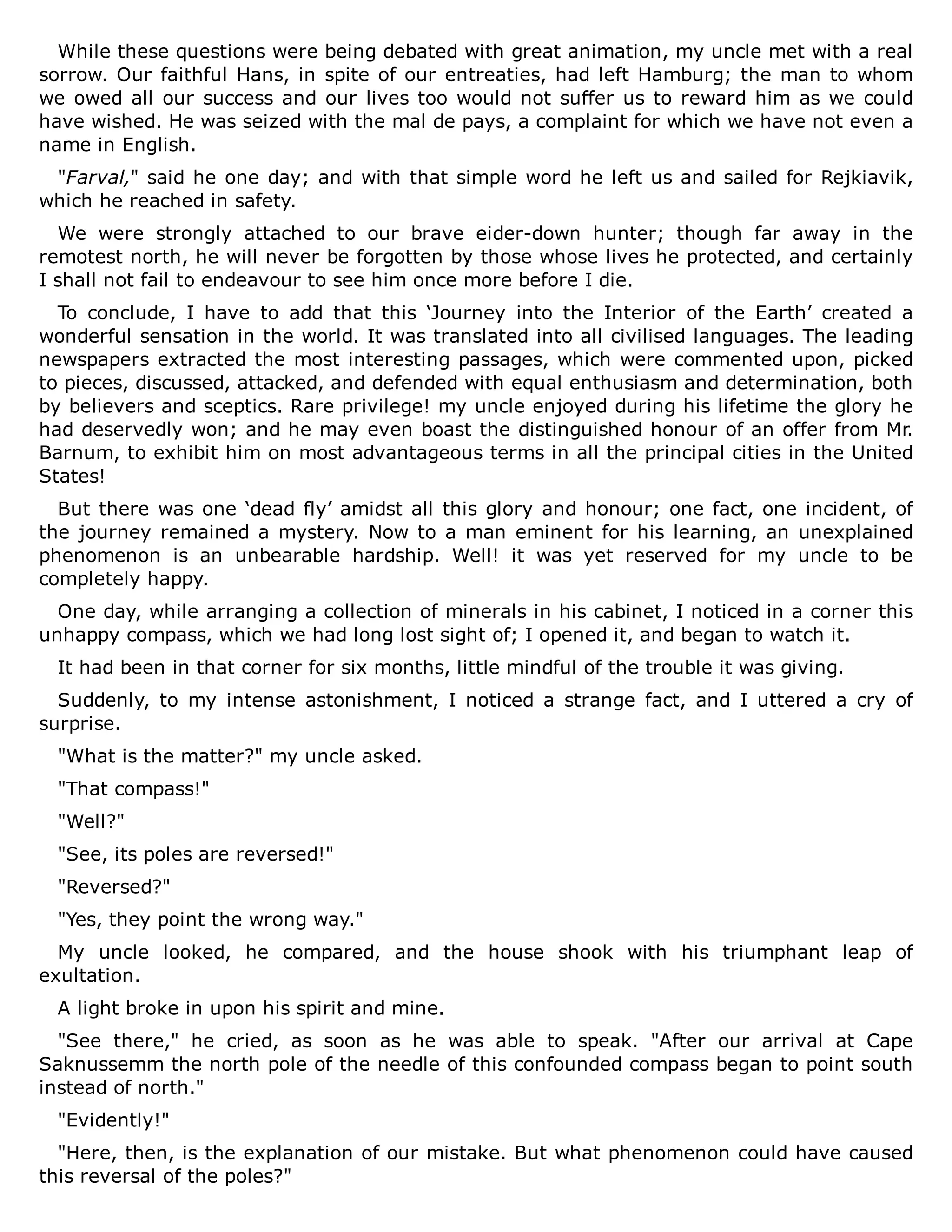 While these questions were being debated with great animation, my uncle met with a real
sorrow. Our faithful Hans, in spite of our entreaties, had left Hamburg; the man to whom
we owed all our success and our lives too would not suffer us to reward him as we could
have wished. He was seized with the mal de pays, a complaint for which we have not even a
name in English.
"Farval," said he one day; and with that simple word he left us and sailed for Rejkiavik,
which he reached in safety.
We were strongly attached to our brave eider-down hunter; though far away in the
remotest north, he will never be forgotten by those whose lives he protected, and certainly
I shall not fail to endeavour to see him once more before I die.
To conclude, I have to add that this ‘Journey into the Interior of the Earth’ created a
wonderful sensation in the world. It was translated into all civilised languages. The leading
newspapers extracted the most interesting passages, which were commented upon, picked
to pieces, discussed, attacked, and defended with equal enthusiasm and determination, both
by believers and sceptics. Rare privilege! my uncle enjoyed during his lifetime the glory he
had deservedly won; and he may even boast the distinguished honour of an offer from Mr.
Barnum, to exhibit him on most advantageous terms in all the principal cities in the United
States!
But there was one ‘dead fly’ amidst all this glory and honour; one fact, one incident, of
the journey remained a mystery. Now to a man eminent for his learning, an unexplained
phenomenon is an unbearable hardship. Well! it was yet reserved for my uncle to be
completely happy.
One day, while arranging a collection of minerals in his cabinet, I noticed in a corner this
unhappy compass, which we had long lost sight of; I opened it, and began to watch it.
It had been in that corner for six months, little mindful of the trouble it was giving.
Suddenly, to my intense astonishment, I noticed a strange fact, and I uttered a cry of
surprise.
"What is the matter?" my uncle asked.
"That compass!"
"Well?"
"See, its poles are reversed!"
"Reversed?"
"Yes, they point the wrong way."
My uncle looked, he compared, and the house shook with his triumphant leap of
exultation.
A light broke in upon his spirit and mine.
"See there," he cried, as soon as he was able to speak. "After our arrival at Cape
Saknussemm the north pole of the needle of this confounded compass began to point south
instead of north."
"Evidently!"
"Here, then, is the explanation of our mistake. But what phenomenon could have caused
this reversal of the poles?"
 
